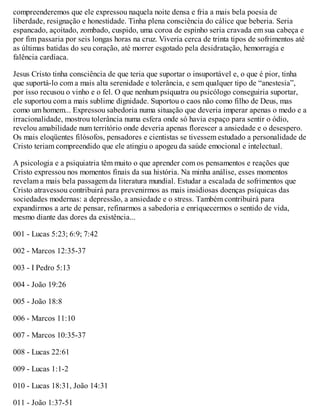 compreenderemos que ele expressou naquela noite densa e fria a mais bela poesia de
liberdade, resignação e honestidade. Tinha plena consciência do cálice que beberia. Seria
espancado, açoitado, zombado, cuspido, uma coroa de espinho seria cravada em sua cabeça e
por fim passaria por seis longas horas na cruz. Viveria cerca de trinta tipos de sofrimentos até
as últimas batidas do seu coração, até morrer esgotado pela desidratação, hemorragia e
falência cardíaca.
Jesus Cristo tinha consciência de que teria que suportar o insuportável e, o que é pior, tinha
que suportá-lo com a mais alta serenidade e tolerância, e sem qualquer tipo de “anestesia”,
por isso recusou o vinho e o fel. O que nenhum psiquatra ou psicólogo conseguiria suportar,
ele suportou com a mais sublime dignidade. Suportou o caos não como filho de Deus, mas
como um homem... Expressou sabedoria numa situação que deveria imperar apenas o medo e a
irracionalidade, mostrou tolerância numa esfera onde só havia espaço para sentir o ódio,
revelou amabilidade num território onde deveria apenas florescer a ansiedade e o desespero.
Os mais eloqüentes filósofos, pensadores e cientistas se tivessem estudado a personalidade de
Cristo teriam compreendido que ele atingiu o apogeu da saúde emocional e intelectual.
A psicologia e a psiquiatria têm muito o que aprender com os pensamentos e reações que
Cristo expressou nos momentos finais da sua história. Na minha análise, esses momentos
revelam a mais bela passagem da literatura mundial. Estudar a escalada de sofrimentos que
Cristo atravessou contribuirá para prevenirmos as mais insidiosas doenças psíquicas das
sociedades modernas: a depressão, a ansiedade e o stress. Também contribuirá para
expandirmos a arte de pensar, refinarmos a sabedoria e enriquecermos o sentido de vida,
mesmo diante das dores da existência...
001 - Lucas 5:23; 6:9; 7:42
002 - Marcos 12:35-37
003 - I Pedro 5:13
004 - João 19:26
005 - João 18:8
006 - Marcos 11:10
007 - Marcos 10:35-37
008 - Lucas 22:61
009 - Lucas 1:1-2
010 - Lucas 18:31, João 14:31
011 - João 1:37-51
 