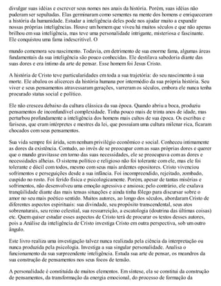 divulgar suas idéias e escrever seus nomes nos anais da história. Porém, suas idéias não
puderam ser sepultadas. Elas germinaram como sementes na mente dos homens e enriqueceram
a história da humanidade. Estudar a inteligência deles pode nos ajudar muito a expandir
nossas próprias inteligências. Houve um homem que viveu há muitos séculos e que não apenas
brilhou em sua inteligência, mas teve uma personalidade intrigante, misteriosa e fascinante.
Ele conquistou uma fama indescritível. O
mundo comemora seu nascimento. Todavia, em detrimento de sua enorme fama, algumas áreas
fundamentais da sua inteligência são pouco conhecidas. Ele destilava sabedoria diante das
suas dores e era íntimo da arte de pensar. Esse homem foi Jesus Cristo.
A história de Cristo teve particularidades em toda a sua trajetória: do seu nascimento à sua
morte. Ele abalou os alicerces da história humana por intermédio da sua própria história. Seu
viver e seus pensamentos atravessaram gerações, varreram os séculos, embora ele nunca tenha
procurado status social e político.
Ele não cresceu debaixo da cultura clássica da sua época. Quando abriu a boca, produziu
pensamentos de inconfundível complexidade. Tinha pouco mais de trinta anos de idade, mas
perturbou profundamente a inteligência dos homens mais cultos de sua época. Os escribas e
fariseus, que eram intérpretes e mestres da lei, que possuíam uma cultura milenar rica, ficaram
chocados com seus pensamentos.
Sua vida sempre foi árida, sem nenhum privilégio econômico e social. Conheceu intimamente
as dores da existência. Contudo, ao invés de se preocupar com as suas próprias dores e querer
que o mundo gravitasse em torno das suas necessidades, ele se preocupava com as dores e
necessidades alheias. O sistema político e religioso não foi tolerante com ele, mas ele foi
tolerante e dócil com todos, mesmo com seus mais ardentes opositores. Cristo vivenciou
sofrimentos e perseguições desde a sua infância. Foi incompreendido, rejeitado, zombado,
cuspido no rosto. Foi ferido física e psicologicamente. Porém, apesar de tantas misérias e
sofrimentos, não desenvolveu uma emoção agressiva e ansiosa; pelo contrário, ele exalava
tranqüilidade diante das mais tensas situações e ainda tinha fôlego para discursar sobre o
amor no seu mais poético sentido. Muitos autores, ao longo dos séculos, abordaram Cristo de
diferentes aspectos espirituais: sua divindade, seu propósito transcendental, seus atos
sobrenaturais, seu reino celestial, sua ressurreição, a escatologia (doutrina das últimas coisas)
etc. Quem quiser estudar esses aspectos de Cristo terá de procurar os textos desses autores,
pois a Análise da inteligência de Cristo investiga Cristo em outra perspectiva, sob um outro
ângulo.
Este livro realiza uma investigação talvez nunca realizada pela ciência da interpretação ou
nunca produzida pela psicologia. Investiga a sua singular personalidade. Analisa o
funcionamento da sua surpreendente inteligência. Estuda sua arte de pensar, os meandros da
sua construção de pensamentos nos seus focos de tensão.
A personalidade é constituída de muitos elementos. Em síntese, ela se constitui da construção
de pensamentos, da transformação da energia emocional, do processo de formação da
 