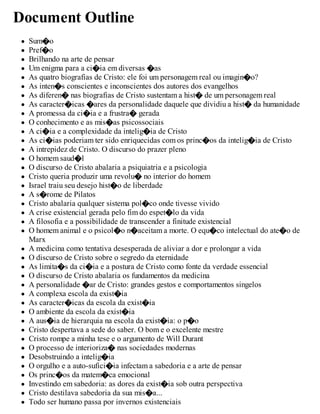 Document Outline
Sum�o
Pref�o
Brilhando na arte de pensar
Um enigma para a ci�ia em diversas �as
As quatro biografias de Cristo: ele foi um personagem real ou imagin�o?
As inten�s conscientes e inconscientes dos autores dos evangelhos
As diferen� nas biografias de Cristo sustentam a hist� de um personagem real
As caracter�icas �ares da personalidade daquele que dividiu a hist� da humanidade
A promessa da ci�ia e a frustra� gerada
O conhecimento e as mis�as psicossociais
A ci�ia e a complexidade da intelig�ia de Cristo
As ci�ias poderiam ter sido enriquecidas com os princ�os da intelig�ia de Cristo
A intrepidez de Cristo. O discurso do prazer pleno
O homem saud�l
O discurso de Cristo abalaria a psiquiatria e a psicologia
Cristo queria produzir uma revolu� no interior do homem
Israel traiu seu desejo hist�o de liberdade
A s�rome de Pilatos
Cristo abalaria qualquer sistema pol�co onde tivesse vivido
A crise existencial gerada pelo fim do espet�lo da vida
A filosofia e a possibilidade de transcender a finitude existencial
O homem animal e o psicol�o n�aceitam a morte. O equ�co intelectual do ate�o de
Marx
A medicina como tentativa desesperada de aliviar a dor e prolongar a vida
O discurso de Cristo sobre o segredo da eternidade
As limita�s da ci�ia e a postura de Cristo como fonte da verdade essencial
O discurso de Cristo abalaria os fundamentos da medicina
A personalidade �ar de Cristo: grandes gestos e comportamentos singelos
A complexa escola da exist�ia
As caracter�icas da escola da exist�ia
O ambiente da escola da exist�ia
A aus�ia de hierarquia na escola da exist�ia: o p�o
Cristo despertava a sede do saber. O bom e o excelente mestre
Cristo rompe a minha tese e o argumento de Will Durant
O processo de interioriza� nas sociedades modernas
Desobstruindo a intelig�ia
O orgulho e a auto-sufici�ia infectam a sabedoria e a arte de pensar
Os princ�os da matem�ca emocional
Investindo em sabedoria: as dores da exist�ia sob outra perspectiva
Cristo destilava sabedoria da sua mis�a...
Todo ser humano passa por invernos existenciais
 
