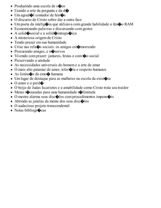 Produzindo uma escola de s�os
Usando a arte da pergunta e da d�
Um agrad�l contador de hist�s
O discurso de Cristo sobre dar a outra face
Um poeta da intelig�ia que utilizava com grande habilidade o fen�o RAM
Economizando palavras e discursando com gestos
A solid�social e a solid�intraps�ica
A misteriosa origem de Cristo
Tendo prazer em sua humanidade
Crise nas rela�s sociais: os amigos est�morrendo
Procurando amigos, e n�servos
Vivendo com prazer: jantares, festas e conv�o social
Preservando a unidade
As necessidades universais do homem e a arte de amar
O mais alto patamar de amor, toler�ia e respeito humanos
As limita�s da emo� humana
Um lugar de destaque para as mulheres na escola da exist�ia
O amor e o perd�
O beijo de Judas Iscariotes e a amabilidade como Cristo trata seu traidor
Metas t�ousadas para uma humanidade t�limitada
O mestre alarma seus disc�los com procedimentos impens�is
Abrindo as janelas da mente dos seus disc�los
O audacioso projeto transcendental
Notas bibliogr�cas
 