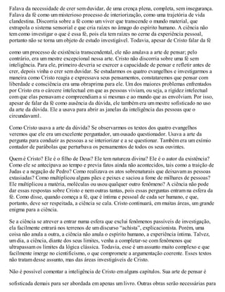 Falava da necessidade de crer sem duvidar, de uma crença plena, completa, sem insegurança.
Falava da fé como um misterioso processo de interiorização, como uma trajetória de vida
clandestina. Discorria sobre a fé como um viver que transcende o mundo material, que
extrapola o sistema sensorial e que cria raízes no âmago do espírito humano. A ciência não
tem como investigar o que é essa fé, pois ela tem raízes no cerne da experiência pessoal,
portanto não se torna um objeto de estudo investigável. Todavia, apesar de Cristo falar da fé
como um processo de existência transcendental, ele não anulava a arte de pensar; pelo
contrário, era um mestre excepcional nessa arte. Cristo não discorria sobre uma fé sem
inteligência. Para ele, primeiro deveria se exercer a capacidade de pensar e refletir antes de
crer, depois vinha o crer sem duvidar. Se estudarmos os quatro evangelhos e investigarmos a
maneira como Cristo reagia e expressava seus pensamentos, constataremos que pensar com
liberdade e consciência era uma obraprima para ele. Um dos maiores problemas enfrentados
por Cristo era o cárcere intelectual em que as pessoas viviam, ou seja, a rigidez intelectual
com que elas pensavam e compreendiam a si mesmas e ao mundo que as envolviam. Por isso,
apesar de falar da fé como ausência da dúvida, ele também era um mestre sofisticado no uso
da arte da dúvida. Ele a usava para abrir as janelas da inteligência das pessoas que o
circundavam1.
Como Cristo usava a arte da dúvida? Se observarmos os textos dos quatro evangelhos
veremos que ele era um excelente perguntador, um ousado questionador. Usava a arte da
pergunta para conduzir as pessoas a se interiorizar e a se questionar. Também era um exímio
contador de parábolas que perturbava os pensamentos de todos os seus ouvintes.
Quem é Cristo? Ele é o filho de Deus? Ele tem natureza divina? Ele é o autor da existência?
Como ele se antecipava ao tempo e previa fatos ainda não acontecidos, tais como a traição de
Judas e a negação de Pedro? Como realizava os atos sobrenaturais que deixavam as pessoas
extasiadas? Como multiplicou alguns pães e peixes e saciou a fome de milhares de pessoas?
Ele multiplicou a matéria, moléculas ou usou qualquer outro fenômeno? A ciência não pode
dar essas respostas sobre Cristo e nem outras tantas, pois essas perguntas entram na esfera da
fé. Como disse, quando começa a fé, que é íntima e pessoal de cada ser humano, e que,
portanto, deve ser respeitada, a ciência se cala. Cristo continuará, em muitas áreas, um grande
enigma para a ciência.
Se a ciência se atrever a entrar numa esfera que exclui fenômenos passíveis de investigação,
ela facilmente entrará nos terrenos de um discurso “achista”, explicacionista. Porém, uma
coisa não anula a outra, a ciência não anula o espírito humano, a experiência íntima. Talvez,
um dia, a ciência, diante dos seus limites, venha a completar-se com fenômenos que
ultrapassam os limites da lógica clássica. Todavia, esse é um assunto muito complexo e que
facilmente imerge no cientificismo, o que compromete a argumentação coerente. Esses textos
não tratam desse assunto, mas das áreas investigáveis de Cristo.
Não é possível comentar a inteligência de Cristo em alguns capítulos. Sua arte de pensar é
sofisticada demais para ser abordada em apenas um livro. Outras obras serão necessárias para
 