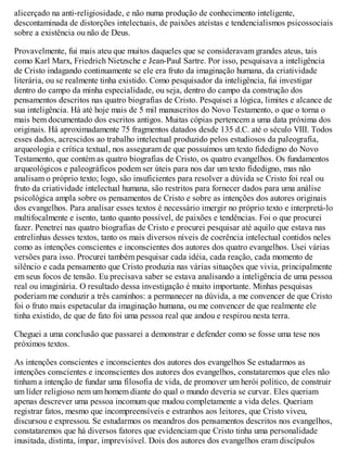 alicerçado na anti-religiosidade, e não numa produção de conhecimento inteligente,
descontaminada de distorções intelectuais, de paixões ateístas e tendencialismos psicossociais
sobre a existência ou não de Deus.
Provavelmente, fui mais ateu que muitos daqueles que se consideravam grandes ateus, tais
como Karl Marx, Friedrich Nietzsche e Jean-Paul Sartre. Por isso, pesquisava a inteligência
de Cristo indagando continuamente se ele era fruto da imaginação humana, da criatividade
literária, ou se realmente tinha existido. Como pesquisador da inteligência, fui investigar
dentro do campo da minha especialidade, ou seja, dentro do campo da construção dos
pensamentos descritos nas quatro biografias de Cristo. Pesquisei a lógica, limites e alcance de
sua inteligência. Há até hoje mais de 5 mil manuscritos do Novo Testamento, o que o torna o
mais bem documentado dos escritos antigos. Muitas cópias pertencem a uma data próxima dos
originais. Há aproximadamente 75 fragmentos datados desde 135 d.C. até o século VIII. Todos
esses dados, acrescidos ao trabalho intelectual produzido pelos estudiosos da paleografia,
arqueologia e crítica textual, nos asseguram de que possuímos um texto fidedigno do Novo
Testamento, que contém as quatro biografias de Cristo, os quatro evangelhos. Os fundamentos
arqueológicos e paleográficos podem ser úteis para nos dar um texto fidedigno, mas não
analisam o próprio texto; logo, são insuficientes para resolver a dúvida se Cristo foi real ou
fruto da criatividade intelectual humana, são restritos para fornecer dados para uma análise
psicológica ampla sobre os pensamentos de Cristo e sobre as intenções dos autores originais
dos evangelhos. Para analisar esses textos é necessário imergir no próprio texto e interpretá-lo
multifocalmente e isento, tanto quanto possível, de paixões e tendências. Foi o que procurei
fazer. Penetrei nas quatro biografias de Cristo e procurei pesquisar até aquilo que estava nas
entrelinhas desses textos, tanto os mais diversos níveis de coerência intelectual contidos neles
como as intenções conscientes e inconscientes dos autores dos quatro evangelhos. Usei várias
versões para isso. Procurei também pesquisar cada idéia, cada reação, cada momento de
silêncio e cada pensamento que Cristo produzia nas várias situações que vivia, principalmente
em seus focos de tensão. Eu precisava saber se estava analisando a inteligência de uma pessoa
real ou imaginária. O resultado dessa investigação é muito importante. Minhas pesquisas
poderiam me conduzir a três caminhos: a permanecer na dúvida, a me convencer de que Cristo
foi o fruto mais espetacular da imaginação humana, ou me convencer de que realmente ele
tinha existido, de que de fato foi uma pessoa real que andou e respirou nesta terra.
Cheguei a uma conclusão que passarei a demonstrar e defender como se fosse uma tese nos
próximos textos.
As intenções conscientes e inconscientes dos autores dos evangelhos Se estudarmos as
intenções conscientes e inconscientes dos autores dos evangelhos, constataremos que eles não
tinham a intenção de fundar uma filosofia de vida, de promover um herói político, de construir
um líder religioso nem um homem diante do qual o mundo deveria se curvar. Eles queriam
apenas descrever uma pessoa incomum que mudou completamente a vida deles. Queriam
registrar fatos, mesmo que incompreensíveis e estranhos aos leitores, que Cristo viveu,
discursou e expressou. Se estudarmos os meandros dos pensamentos descritos nos evangelhos,
constataremos que há diversos fatores que evidenciam que Cristo tinha uma personalidade
inusitada, distinta, ímpar, imprevisível. Dois dos autores dos evangelhos eram discípulos
 
