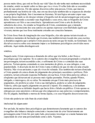 pessoa muito idosa, que está no fim da sua vida? Que ela não tenha mais nenhuma necessidade
de simular, omitir ou mentir sobre os fatos que viu e viveu. O velho João não se escondeu
atrás de suas palavras. Ele não apenas discorreu sobre uma pessoa, Cristo, que marcou
profundamente sua história de vida, mas em sua descrição também não se esqueceu de abordar
a sua própria fragilidade. Isto é incomum na literatura. Só tem lógica um autor expor suas
mazelas desse modo se ele desejar retratar a biografia real de um personagem que está acima
delas. O homem tende a esconder suas fragilidades e seus erros, mas os biógrafos de Cristo
aprenderam a ser fiéis a sua consciência. Aprenderam com Cristo a arte de destilar a
sabedoria dos erros. Ao estudar as biografias de Cristo, constatamos que a intenção
consciente e inconsciente dos seus autores era apenas expressar com fidelidade aquilo que
viveram, mesmo que isso fosse totalmente estranho aos conceitos humanos.
Se Cristo fosse fruto da imaginação dos seus biógrafos, eles não apenas teriam riscado os
dramáticos momentos de hesitação que tiveram, mas também teriam riscado dos seus escritos
a dramática angústia que o próprio Cristo passou na noite em que foi traído, no Getsêmani. Um
dia talvez escreva sobre esse momento ímpar e os fenômenos psicológicos envolvidos nesse
ambiente. Aqui minha abordagem será
sintética.
Naquela noite, Cristo expressou a dimensão do cálice que iria beber, a dor física e
psicológica que iria suportar. Se os autores dos evangelhos tivessem programado a criação de
um personagem, teriam escondido a dor, o sofrimento de Cristo e o conteúdo das suas
palavras. Teriam apenas comentado os seus momentos de glória, os seus milagres, a sua
popularidade. A descrição da dor de Cristo é uma evidência de que ele não era uma criação
literária. Não viveu um teatro; o que ele viveu foi relatado. Eles também não teriam silenciado
a Cristo quando ele estava diante do julgamento dos principais sacerdotes e políticos. Pelo
contrário, teriam colocado respostas brilhantes em sua boca. Cristo falou palavras sábias e
eloqüentes que deixavam até as pessoas mais rígidas pasmadas. Porém, quando Pilatos,
intrigado, o interrogava, ele se calou. No momento em que Cristo mais precisava de
argumentos, ele preferiu se calar. Com a sua inteligência, poderia se safar do julgamento.
Todavia, sabia que aquele julgamento era parcial e injusto. Ele emudeceu, e em nenhum
momento procurou se defender daquilo que havia feito e falado em público. Cristo apenas se
entregou aos seus opositores e deixou que eles julgassem as suas palavras e comportamentos.
Ele foi julgado, humilhado e morreu de forma injusta, e os seus biógrafos descreveram isto.
Cristo não poderia ter sido fruto da criatividade
intelectual de algum autor
Por um lado, há muitos fatos psicológicos que demostraram claramente que os autores dos
evangelhos não tinham a intenção consciente e inconsciente de criar literariamente um
personagem como Cristo foi; por outro lado, precisamos investigar se a mente humana tem
capacidade de criar uma personalidade como a dele. Vejamos.
 