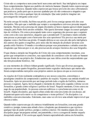 Cristo não se comportava nem como herói nem como anti-herói. Sua inteligência era ímpar.
Seus comportamentos fugiam aos padrões do intelecto humano. Quando todos esperavam que
falasse, ele silenciava. Quando todos esperavam que tirasse proveito dos atos sobrenaturais
que praticava, pedia para que as pessoas ajudadas por ele não contassem a ninguém o que
havia feito. Ele evitava qualquer tipo de ostentação. Que autor poderia imaginar um
personagem tão intrigante como esse?
Na noite em que foi traído, facilitou sua prisão, pois levou consigo apenas três dos seus
discípulos. Não quis que a multidão que sempre o acompanhava estivesse presente naquele
momento. Mesmo com a presença de alguns discípulos já houve alguma agressividade naquela
situação, pois Pedro feriu um dos soldados. Não queria derramar sangue ou causar qualquer
tipo de violência. Ele estava preocupado tanto com a segurança das pessoas que o seguiam
como com a dos seus opositores, daqueles que o prenderam5. É incomum e muito estranho
uma pessoa se preocupar com o bem-estar dos seus opositores! Ele previu a sua morte por
algumas vezes e facilitou sua prisão. O mundo dobrou-se aos seus pés não pela inteligência
dos autores dos quatro evangelhos, pois neles não há intenção de produzir um texto com
grande estilo literário. O mundo o reconheceu porque seus pensamentos e atitudes eram tão
eloqüentes que falavam por si só, não precisavam de arranjos literários dos seus biógrafos.
O que chama a atenção nas biografias de Cristo são seus comportamentos incomuns, seus
gestos que extrapolam os conceitos, sua capacidade de considerar a dor de cada ser humano
mesmo diante da sua própria dor. Estudaremos que suas idéias eram tão surpreendentes que
não têm precedente histórico. Até
os seus momentos de silêncio tinham grande significado. Creio que diversas passagens,
expressas em suas quatro biografias, possuem tantos segredos intelectuais que muitas não
foram compreendidas nem pelos seus próprios autores na época em que as escreveram.
As reações de Cristo realmente contrapõem-se aos nossos conceitos, estereótipos e
paradigmas (modelos de compreensão e padrões de reação). Vejamos sua entrada triunfal em
Jerusalém. Após ter percorrido por um longo período toda a região da Galiléia, inúmeras
pessoas o seguiam. Agora, havia chegado o momento de entrar pela segunda e última vez em
Jerusalém, o grande centro religioso e político de Israel. Naquele momento, Cristo estava no
auge da sua popularidade. As pessoas estavam eufóricas e o proclamavam como rei de
Israel6. Alguns discípulos, que àquela altura ainda não estavam cientes do seu desejo, até
disputavam quem seria maior se ele conquistasse o trono político7. Os discípulos e as
multidões estavam extasiadas. Entretanto, mais uma vez ele teve uma atitude imprevisível que
chocou a todos.
Quando todos esperavam que ele entrasse triunfalmente em Jerusalém, com uma grande
comitiva e pompa, tomou uma atitude clara e eloqüente que demonstrava que rejeitava
qualquer tipo de poder político, pompa e estética exterior. Ele mandou alguns dos seus
discípulos pegar um pequeno animal, um jumentinho, e teve a coragem de montar naquele
desajeitado animal. E foi assim que aquele homem superadmirado entrou em Jerusalém.
 