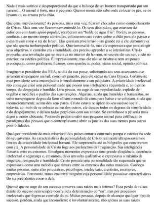 Nada é mais satírico e desproporcional do que o balanço de um homem transportado por um
jumento... O animal é forte, mas é pequeno. Quem o monta não sabe onde colocar os pés, se os
levanta ou os arrasta pelo chão.
Que cena impressionante! As pessoas, mais uma vez, ficaram chocadas com o comportamento
de Cristo. Mais uma vez ficaram sem entendê-lo. Os seus discípulos, que estavam tão
eufóricos com tanto apoio popular, receberam um “balde de água fria”. Porém, as pessoas,
confusas e ao mesmo tempo admiradas, colocavam suas vestes sobre o chão para ele passar e
o exaltavam como o rei de Israel. Elas queriam proclamá-lo um grande rei e ele demonstrava
que não queria nenhum poder político. Queriam exaltá-lo, mas ele expressava que para atingir
seus objetivos, o caminho era a humildade, era preciso aprender a se interiorizar. Cristo
propunha uma revolução que se iniciava no interior do homem, no secreto do seu ser, e não no
exterior, na estética política. É impressionante, mas ele não se mostrava nem um pouco
preocupado, como geralmente ficamos, com aparência, poder, status social, opinião pública.
Imaginem o presidente dos EUA, no dia da sua posse, solicitando aos seus assessores que
arrumem um pequeno animal, como um jumento, para ele entrar na Casa Branca. Certamente
esse presidente seria encorajado a ir imediatamente a um psiquiatra. A criatividade intelectual
não consegue criar uma personalidade que possui uma inteligência requintada e, ao mesmo
tempo, tão despojada e humilde. Uma pessoa, no auge da sua popularidade, explode de
orgulho e modifica o padrão das suas reações. Algumas, ainda que humildes e humanistas, ao
subir num pequeno degrau da fama olham o mundo de cima para baixo e se colocam, ainda que
inconscientemente, acima dos seus pares. Cristo estava no ápice do seu sucesso social,
todavia, ao invés de se colocar acima dos outros, ele desceu todos os degraus da simplicidade
e do despojamento, e deixou todos perplexos com sua atitude. Se caminhasse a pé seria mais
digno e menos chocante. Porém ele preferiu subir num pequeno animal para estilhaçar os
paradigmas das pessoas que o contemplavam e abrir as janelas das suas mentes para outras
possibilidades.
Qualquer presidente do mais miserável dos países entraria com mais pompa e estética na sede
do seu governo. As características da personalidade de Cristo realmente ultrapassavam os
limites da criatividade intelectual humana. Ele surpreendia até os biógrafos que conviveram
com ele. A personalidade de Cristo foge aos parâmetros da imaginação. Sua inteligência
flutuava entre os extremos. Em alguns momentos expressava uma grande eloqüência, coerência
intelectual e segurança e, em outros, dava um salto qualitativo e expressava o máximo da
singeleza, resignação e humildade. Cristo possuía uma personalidade tão requintada que se
expressava como uma melodia que rimava entre os extremos das notas musicais. Conheço
muitas pessoas, entre elas psiquiatras, psicólogos, intelectuais, cientistas, escritores,
empresários. Entretanto, nunca encontrei ninguém cuja personalidade possuísse características
tão surpreendentes como a dele.
Quem é que no auge do seu sucesso conserva suas raízes mais íntimas? Essa perda de raízes
diante do sucesso nem sempre ocorre pela determinação do “eu”, mas por processos
intelectuais que fogem ao controle do eu. Muitas pessoas, depois de alcançar qualquer tipo de
sucesso, perdem, ainda que inconsciente e involuntariamente, não apenas as suas raízes
 