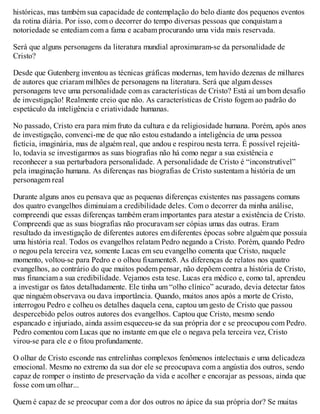 históricas, mas também sua capacidade de contemplação do belo diante dos pequenos eventos
da rotina diária. Por isso, com o decorrer do tempo diversas pessoas que conquistam a
notoriedade se entediam com a fama e acabam procurando uma vida mais reservada.
Será que alguns personagens da literatura mundial aproximaram-se da personalidade de
Cristo?
Desde que Gutenberg inventou as técnicas gráficas modernas, tem havido dezenas de milhares
de autores que criaram milhões de personagens na literatura. Será que algum desses
personagens teve uma personalidade com as características de Cristo? Está aí um bom desafio
de investigação! Realmente creio que não. As características de Cristo fogem ao padrão do
espetáculo da inteligência e criatividade humanas.
No passado, Cristo era para mim fruto da cultura e da religiosidade humana. Porém, após anos
de investigação, convenci-me de que não estou estudando a inteligência de uma pessoa
fictícia, imaginária, mas de alguém real, que andou e respirou nesta terra. É possível rejeitá-
lo, todavia se investigarmos as suas biografias não há como negar a sua existência e
reconhecer a sua perturbadora personalidade. A personalidade de Cristo é “inconstrutível”
pela imaginação humana. As diferenças nas biografias de Cristo sustentam a história de um
personagem real
Durante alguns anos eu pensava que as pequenas diferenças existentes nas passagens comuns
dos quatro evangelhos diminuíam a credibilidade deles. Com o decorrer da minha análise,
compreendi que essas diferenças também eram importantes para atestar a existência de Cristo.
Compreendi que as suas biografias não procuravam ser cópias umas das outras. Eram
resultado da investigação de diferentes autores em diferentes épocas sobre alguém que possuía
uma história real. Todos os evangelhos relatam Pedro negando a Cristo. Porém, quando Pedro
o negou pela terceira vez, somente Lucas em seu evangelho comenta que Cristo, naquele
momento, voltou-se para Pedro e o olhou fixamente8. As diferenças de relatos nos quatro
evangelhos, ao contrário do que muitos podem pensar, não depõem contra a história de Cristo,
mas financiam a sua credibilidade. Vejamos esta tese. Lucas era médico e, como tal, aprendeu
a investigar os fatos detalhadamente. Ele tinha um “olho clínico” acurado, devia detectar fatos
que ninguém observava ou dava importância. Quando, muitos anos após a morte de Cristo,
interrogou Pedro e colheu os detalhes daquela cena, captou um gesto de Cristo que passou
despercebido pelos outros autores dos evangelhos. Captou que Cristo, mesmo sendo
espancado e injuriado, ainda assim esqueceu-se da sua própria dor e se preocupou com Pedro.
Pedro comentou com Lucas que no instante em que ele o negava pela terceira vez, Cristo
virou-se para ele e o fitou profundamente.
O olhar de Cristo esconde nas entrelinhas complexos fenômenos intelectuais e uma delicadeza
emocional. Mesmo no extremo da sua dor ele se preocupava com a angústia dos outros, sendo
capaz de romper o instinto de preservação da vida e acolher e encorajar as pessoas, ainda que
fosse com um olhar...
Quem é capaz de se preocupar com a dor dos outros no ápice da sua própria dor? Se muitas
 