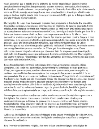 vezes queremos que o mundo gravite em torno de nossas necessidades quando estamos
emocionalmente tranqüilos, imagine quando estamos sofrendo, ameaçados, desesperados.
Pedro talvez só tenha tido uma compreensão plena da dimensão deste olhar após trinta anos da
morte de Cristo, ou seja, depois que Lucas, com seu olho clínico, investigou a história do
próprio Pedro e captou aquela cena e a descreveu no ano 60 d.C., que foi a data provável em
que ele produziu o seu evangelho.
O evangelho de Lucas é um documento histórico bem pesquisado e detalhista. Ele consultou
testemunhas oculares, selecionou as informações e as organizou de maneira adequada. Como
médico, tinha interesse incomum por retratar assuntos da medicina9. Deu muita atenção para
os acontecimentos referentes ao nascimento de Cristo. Investigou Isabel e Maria, por isso foi o
único que descreveu seus cânticos, bem como os pensamentos íntimos de Maria. Lucas
demonstrou um interesse particular pela história das pessoas, por isso retratou Zaqueu, o bom
samaritano, o ex-leproso agradecido, o publicano arrependido e nos conta a parábola do filho
pródigo. Lucas era um investigador minucioso, que captou particularidades de Cristo.
Percebeu que até seu olhar tinha grande significado intelectual. Como disse, os demais autores
dos evangelhos não captaram esse olhar de Cristo, por isso não o registraram. Essas
diferenças em suas biografias atestam que elas eram fruto de um processo de investigação
realizado por diferentes autores que enfocaram diversos aspectos históricos. Os evangelhos
são quatro biografias “incompletas” produzidas, em tempos diferentes, por pessoas que foram
cativadas pela história de Cristo.
Essas biografias têm coerência, sofisticação intelectual, pensamentos ousados, idéias
complexas. São sintéticas, econômicas, não primam pela ostentação e elogio particular.
Cristo, em alguns momentos, revelava claramente seus pensamentos, mas em seguida se
ocultava nas entrelinhas das suas reações e das suas parábolas, o que o torna difícil de ser
compreendido. Ele se revelava e se ocultava continuamente. Por que tinha tal comportamento?
Sua história nos revela que não era somente porque não procurava o brilho social, mas porque
tinha um grande propósito: queria produzir uma revolução no interior do homem, uma
revolução transformadora, difícil de ser analisada. Queria produzir uma transformação nas
entranhas do espírito e da mente humana, capaz de gerar tolerância, humildade, justiça,
solidariedade, contemplação do belo, cooperação mútua, consideração pela angústia do outro.
Seu comportamento de se revelar e se ocultar continuamente também objetivava provocar a
inteligência das pessoas com as quais convivia. Como estudaremos, ele desejava
continuamente romper a ditadura do preconceito e o cárcere intelectual dessas pessoas.
Ninguém foi tão longe em querer implodir os alicerces da rigidez intelectual e procurar
transformar a humanidade. As características ímpares da personalidade daquele que dividiu a
história da humanidade
Análise da inteligência de Cristo não obedecerá a uma ordem cronológica da vida de Cristo,
mas estudará as características da sua inteligência em situações específicas e em épocas
distintas da sua história.
Este livro não defende uma religião. Sua meta é fazer uma investigação psicológica da
 