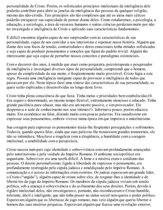 personalidade de Cristo. Porém, os sofisticados princípios intelectuais da inteligência dele
poderão contribuir para abrir as janelas da inteligência das pessoas de qualquer religião,
mesmo das não-cristãs. Tais princípios são tão complexos que até os ateus mais céticos
poderão enriquecer sua capacidade de pensar diante deles. Como estudaremos, a psicologia, a
educação, a sociologia, a área de recursos humanos e outras ciências perderam muito por não
ter investigado a inteligência de Cristo e aplicado suas características fundamentais.
É difícil encontrar alguém capaz de nos surpreender com as características de sua
personalidade, capaz de nos convidar a nos interiorizar e repensar nossa história. Alguém que
diante dos seus focos de tensão, contrariedades e dores emocionais tenha atitudes sofisticadas
e seja capaz de produzir pensamentos e emoções que fujam do padrão trivial. Alguém tão
interessante que seja capaz de perturbar nossos conceitos e paradigmas existenciais.
Com o decorrer dos anos, à medida que atuei como psiquiatra, psicoterapeuta e pesquisador
da inteligência e investiguei diversos tipos de personalidade, compreendi que o homem,
apesar da complexidade da sua mente, é freqüentemente muito previsível. Cristo fugia a esta
regra. Possuía uma inteligência instigante capaz de provocar a inteligência de todos que
passavam por ele. Neste tópico farei uma síntese das características de sua personalidade, as
quais serão explicadas e desenvolvidas ao longo deste livro.
Cristo tinha plena consciência do que fazia. Tinha metas e prioridades bem estabelecidas10.
Era seguro e determinado, ao mesmo tempo flexível, extremamente atencioso e educado. Tinha
grande paciência para educar, mas não era um mestre passivo, e sim provocador. Ele
despertava a sede de conhecimento nos seus íntimos11. Informava pouco, porém educava
muito. Era econômico no falar, dizendo muito com poucas palavras. Era ousadíssimo em
expressar seus pensamentos, embora vivesse numa época em que imperava o autoritarismo.
Sua coragem para expressar os pensamentos trazia-lhe freqüentes perseguições e sofrimentos.
Todavia, quando queria falar, ainda que suas palavras lhe trouxessem grandes transtornos, ele
não se intimidava. Mesclava a singeleza com a eloqüência, a humildade com a coragem
intelectual, a amabilidade com a perspicácia.
Cristo nasceu num país cuja identidade e sobrevivência estavam profundamente ameaçadas
pelo autoritarismo e pela vaidade do Império Romano. O ambiente sociopolítico era
angustiante. Sobreviver era uma tarefa difícil. A fome e a miséria eram o cotidiano das
pessoas. O direito personalíssimo, ligado à liberdade de expressar o pensamento, era
profundamente restringido pela cúpula judaica e amaldiçoado pelo Império Romano. A
comunicação e o acesso às informações eram restritos. Os judeus esperavam um grande líder,
o Cristo (“ungido”), alguém capaz de reinar sobre eles, de resgatar-lhes a identidade e de
libertá-los do jugo do Império Romano. Os membros da cúpula judaica viviam sob tensão
política, sob a ameaça à sobrevivência e do aviltamento dos seus direitos. Porém, devido à
rigidez intelectual deles, não investigaram e, portanto, não reconheceram o Cristo humilde,
tolerante, dócil e inteligente, que não tinha prazer no status social nem queria o poder político.
Esperavam alguém que os libertasse do jugo romano, mas veio alguém que queria libertar o
homem das suas misérias psíquicas. Esperavam alguém que fizesse uma revolução exterior,
 