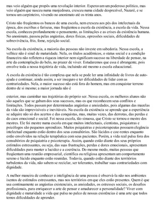 mas veio alguém que propôs uma revolução interior. Esperavam um poderoso político, mas
veio alguém que nasceu numa manjedoura, cresceu numa cidade desprezível, Nazaré, e se
tornou um carpinteiro, vivendo no anonimato até os trinta anos.
Cristo não freqüentou os bancos de uma escola, nem cresceu aos pés dos intelectuais da
época, dos escribas e fariseus, mas freqüentou a escola da existência, a escola da vida. Nessa
escola, conheceu profundamente o pensamento, as limitações e as crises da existência humana.
No anonimato, passou pelas angústias, dores físicas, opressões sociais, dificuldades de
sobrevivência, frio, fome, rejeição social.
Na escola da existência, a maioria das pessoas não investe em sabedoria. Nessa escola, a
velhice não é sinal de maturidade. Nela, os títulos acadêmicos, o status social e a condição
financeira não refletem a riqueza interior nem significam sucesso na liberdade de pensar, na
arte da contemplação do belo, no prazer de viver. Estudaremos que essa é abrangente, pois
envolve toda a nossa trajetória de vida, incluindo até mesmo a escola educacional.
A escola da existência é tão complexa que nela se pode ler uma infinidade de livros de auto-
ajuda e continuar, ainda assim, a ser inseguro e ter dificuldades de lidar com as
contrariedades. Nela, o maior sucesso não está fora do homem, mas em conquistar terreno
dentro de si mesmo; a maior jornada não é
exterior, mas caminhar nas trajetórias do próprio ser. Nessa escola, os melhores alunos não
são aqueles que se gabam dos seus sucessos, mas os que reconhecem seus conflitos e
limitações. Todos passam por determinadas angústias e ansiedades, pois algumas das mazelas
da vida são imprevisíveis e inevitáveis. Na escola da existência se aprende que a experiência
se adquire não só dos acertos e das conquistas, mas, muitas vezes, das derrotas, das perdas e
do caos emocional e social. Foi nessa escola, tão sinuosa, que Cristo se tornou o mestre dos
mestres. Ele foi mestre numa escola em que muitos intelectuais, cientistas, psiquiatras e
psicólogos são pequenos aprendizes. Muitos psiquiatras e psicoterapeutas possuem elegância
intelectual enquanto estão dentro dos seus consultórios. São lúcidos e coe-rentes enquanto
estão envolvidos na relação terapêutica com seus pacientes. Porém, a vida real pulsa fora dos
consultórios de psiquiatria e psicoterapia. Assim, quando estão diante dos seus próprios
estímulos estressantes, ou seja, das suas frustrações, perdas e dores emocionais, apresentam
dificuldades para manter a lucidez e a coerência. Do mesmo modo, muitas pessoas que
freqüentam uma reunião empresarial, científica ou religiosa apresentam um comportamento
sereno e lúcido enquanto estão reunidas. Todavia, quando estão diante dos territórios
turbulentos da vida, não sabem se reciclar, ser tolerantes, trabalhar suas contrariedades com
dignidade.
A melhor maneira de conhecer a inteligência de uma pessoa é observá-la não nos ambientes
isentos de estímulos estressantes, mas nos territórios em que eles estão presentes. Quem é que
usa continuamente as angústias existenciais, as ansiedades, os estresses sociais, os desafios
profissionais, para enriquecer a arte de pensar e amadurecer a personalidade? Viver com
dignidade e maturidade a vida que pulsa no palco de nossas existências é uma arte que todos
temos dificuldades de aprender.
 