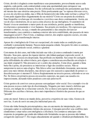 Cristo, devido à elegância como manifestava seus pensamentos, provavelmente usava cada
angústia, cada perda, cada contrariedade como uma oportunidade para enriquecer sua
compreensão da natureza humana. Era tão sofisticado na construção dos pensamentos que fazia
até mesmo das suas misérias uma poesia. Dizia poeticamente que “as raposas têm seus covis,
as aves do céu têm seu ninho, mas o filho do homem (ele) não tinha onde reclinar a cabeça”12.
Como pode alguém falar elegantemente da sua miséria? Cristo era um poeta da existência.
Suas biografias revelam que ele reconhecia e reciclava suas dores continuamente. Assim, em
vez de elas o destruírem, ele as usava como alicerce da sua inteligência. O carpinteiro de
Nazaré viveu no anonimato a maior parte de sua existência, porém, quando se manifestou,
revolucionou o pensamento e viver humanos. Seu projeto era insidioso. Ele expressava que
primeiro o interior, ou seja, o mundo dos pensamentos e das emoções deviam ser
transformados, caso contrário a mudança exterior não teria estabilidade, não passaria de mera
maquiagem social13. Para Cristo, a mudança exterior, dos amplos aspectos sociais, era uma
conseqüência da transformação interior.
Apesar de a inteligência de Cristo ser excepcional, ele reunia todas as condições para
confundir o pensamento humano. Nasceu numa pequena cidade. Seu parto foi entre os animais,
sem qualquer espetáculo social, estética e glamour.
Com menos de dois anos, mal tinha iniciado sua vida e já estava condenado à morte por
Herodes. Seus pais, apesar da riqueza interior, não tinham qualquer expressão social. A
cidade em que cresceu era desprezada. Sua profissão era humilde. Seu corpo foi castigado
pelas dificuldades de sobrevivência, pois alguns o consideravam envelhecido em relação à
sua idade original14. Não procurava ser o centro das atenções. Como disse, quando a fama
batia-lhe à porta, ele procurava se interiorizar e fugir dos assédios sociais. Não se
autopromovia nem se auto-elogiva. Não falava sobre sua identidade claramente, nem mesmo
para seus mais íntimos discípulos, mas deixava que eles usassem a capacidade de pensar e a
descobrissem por si mesmos15. Falava freqüentemente na terceira pessoa, referindo-se ao seu
Pai. Só falava em primeira pessoa em ocasiões especiais, nas quais sua ousadia era
impressionante, deixando todos perplexos com suas palavras16.
Cristo gostava de conviver com as pessoas sem qualquer valor social. Era o exemplo vivo de
uma pessoa avessa a todo tipo de discriminação. Ninguém, por mais imoral e defeitos que
tivesse, era indigno de se relacionar com ele. Ele se doava sem esperar nada em troca.
Diferente dos escribas e fariseus, dava mais importância à história das pessoas do que ao
“pecado”
como ato moral. Entrava no mundo delas, percorria a trajetória de suas vidas. Gostava de
ouvi-las. A arte de ouvir era uma jóia intelectual para ele.
Cristo não tinha formação psicoterapêutica, mas era um mestre da interpretação, pois
conseguia captar os sentimentos íntimos das pessoas. Conseguia perceber seus conflitos mais
clandestinos e atuar neles com inteligência e eficiência. Era comum se antecipar e dar
respostas às perguntas que ainda não tinham sido formuladas ou que as pessoas não tinham
coragem de expressar17. Ele reagia educadamente até quando o ofendiam profundamente. Era
 
