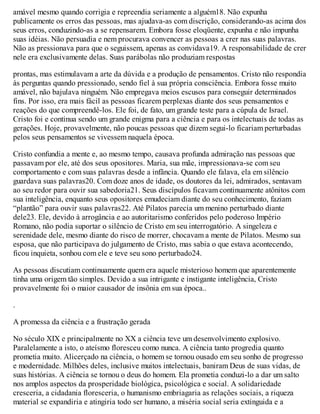 amável mesmo quando corrigia e repreendia seriamente a alguém18. Não expunha
publicamente os erros das pessoas, mas ajudava-as com discrição, considerando-as acima dos
seus erros, conduzindo-as a se repensarem. Embora fosse eloqüente, expunha e não impunha
suas idéias. Não persuadia e nem procurava convencer as pessoas a crer nas suas palavras.
Não as pressionava para que o seguissem, apenas as convidava19. A responsabilidade de crer
nele era exclusivamente delas. Suas parábolas não produziam respostas
prontas, mas estimulavam a arte da dúvida e a produção de pensamentos. Cristo não respondia
às perguntas quando pressionado, sendo fiel à sua própria consciência. Embora fosse muito
amável, não bajulava ninguém. Não empregava meios escusos para conseguir determinados
fins. Por isso, era mais fácil as pessoas ficarem perplexas diante dos seus pensamentos e
reações do que compreendê-los. Ele foi, de fato, um grande teste para a cúpula de Israel.
Cristo foi e continua sendo um grande enigma para a ciência e para os intelectuais de todas as
gerações. Hoje, provavelmente, não poucas pessoas que dizem segui-lo ficariam perturbadas
pelos seus pensamentos se vivessem naquela época.
Cristo confundia a mente e, ao mesmo tempo, causava profunda admiração nas pessoas que
passavam por ele, até dos seus opositores. Maria, sua mãe, impressionava-se com seu
comportamento e com suas palavras desde a infância. Quando ele falava, ela em silêncio
guardava suas palavras20. Com doze anos de idade, os doutores da lei, admirados, sentavam
ao seu redor para ouvir sua sabedoria21. Seus discípulos ficavam continuamente atônitos com
sua inteligência, enquanto seus opositores emudeciam diante do seu conhecimento, faziam
“plantão” para ouvir suas palavras22. Até Pilatos parecia um menino perturbado diante
dele23. Ele, devido à arrogância e ao autoritarismo conferidos pelo poderoso Império
Romano, não podia suportar o silêncio de Cristo em seu interrogatório. A singeleza e
serenidade dele, mesmo diante do risco de morrer, chocavam a mente de Pilatos. Mesmo sua
esposa, que não participava do julgamento de Cristo, mas sabia o que estava acontecendo,
ficou inquieta, sonhou com ele e teve seu sono perturbado24.
As pessoas discutiam continuamente quem era aquele misterioso homem que aparentemente
tinha uma origem tão simples. Devido a sua intrigante e instigante inteligência, Cristo
provavelmente foi o maior causador de insônia em sua época..
.
A promessa da ciência e a frustração gerada
No século XIX e principalmente no XX a ciência teve um desenvolvimento explosivo.
Paralelamente a isto, o ateísmo floresceu como nunca. A ciência tanto progredia quanto
prometia muito. Alicerçado na ciência, o homem se tornou ousado em seu sonho de progresso
e modernidade. Milhões deles, inclusive muitos intelectuais, baniram Deus de suas vidas, de
suas histórias. A ciência se tornou o deus do homem. Ela prometia conduzi-lo a dar um salto
nos amplos aspectos da prosperidade biológica, psicológica e social. A solidariedade
cresceria, a cidadania floresceria, o humanismo embriagaria as relações sociais, a riqueza
material se expandiria e atingiria todo ser humano, a miséria social seria extinguida e a
 