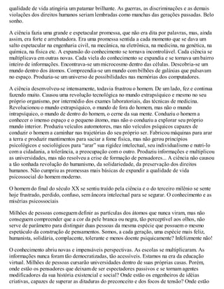 qualidade de vida atingiria um patamar brilhante. As guerras, as discriminações e as demais
violações dos direitos humanos seriam lembradas como manchas das gerações passadas. Belo
sonho.
A ciência fazia uma grande e espetacular promessa, que não era dita por palavras, mas, ainda
assim, era forte e arrebatadora. Era uma promessa sentida a cada momento que se dava um
salto espetacular na engenharia civil, na mecânica, na eletrônica, na medicina, na genética, na
química, na física etc. A expansão do conhecimento se tornava incontrolável. Cada ciência se
multiplicava em outras novas. Cada viela do conhecimento se expandia e se tornava um bairro
inteiro de informações. Encontrava-se um microcosmo dentro das células. Descobria-se um
mundo dentro dos átomos. Compreendia-se um mundo com bilhões de galáxias que pulsavam
no espaço. Produzia-se um universo de possibilidades nas memórias dos computadores.
A ciência desenvolveu-se intensamente, todavia frustrou o homem. De um lado, fez e continua
fazendo muito. Causou uma revolução tecnológica no mundo extrapsíquico e mesmo no seu
próprio organismo, por intermédio dos exames laboratoriais, das técnicas de medicina.
Revolucionou o mundo extrapsíquico, o mundo de fora do homem, mas não o mundo
intrapsíquico, o mundo de dentro do homem, o cerne da sua mente. Conduziu o homem a
conhecer o imenso espaço e o pequeno átomo, mas não o conduziu a explorar seu próprio
mundo interior. Produziu veículos automotores, mas não veículos psíquicos capazes de
conduzir o homem a caminhar nas trajetórias do seu próprio ser. Fabricou máquinas para arar
a terra e produzir mantimentos para saciar a fome física, mas não gerou princípios
psicológicos e sociológicos para “arar” sua rigidez intelectual, seu individualismo e nutri-lo
com a cidadania, a tolerância, a preocupação com o outro. Produziu informações e multiplicou
as universidades, mas não resolveu a crise de formação de pensadores... A ciência não causou
a tão sonhada revolução do humanismo, da solidariedade, da preservação dos direitos
humanos. Não cumpriu as promessas mais básicas de expandir a qualidade de vida
psicossocial do homem moderno.
O homem do final do século XX se sentiu traído pela ciência e o do terceiro milênio se sente
hoje frustrado, perdido, confuso, sem âncora intelectual para se segurar. O conhecimento e as
misérias psicossociais
Milhões de pessoas conseguem definir as partículas dos átomos que nunca viram, mas não
conseguem compreender que a cor da pele branca ou negra, tão perceptível aos olhos, não
serve de parâmetro para distinguir duas pessoas da mesma espécie que possuem o mesmo
espetáculo da construção de pensamentos. Somos, a cada geração, uma espécie mais feliz,
humanista, solidária, complacente, tolerante e menos doente psiquicamente? Infelizmente não!
O conhecimento abriu novas e impensáveis perspectivas. As escolas se multiplicaram. As
informações nunca foram tão democratizadas, tão acessíveis. Estamos na era da educação
virtual. Milhões de pessoas cursarão universidades dentro de suas próprias casas. Porém,
onde estão os pensadores que deixam de ser espectadores passivos e se tornam agentes
modificadores da sua história existencial e social? Onde estão os engenheiros de idéias
criativas, capazes de superar as ditaduras do preconceito e dos focos de tensão? Onde estão
 