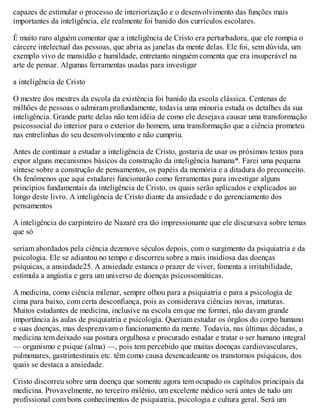 capazes de estimular o processo de interiorização e o desenvolvimento das funções mais
importantes da inteligência, ele realmente foi banido dos currículos escolares.
É muito raro alguém comentar que a inteligência de Cristo era perturbadora, que ele rompia o
cárcere intelectual das pessoas, que abria as janelas da mente delas. Ele foi, sem dúvida, um
exemplo vivo de mansidão e humildade, entretanto ninguém comenta que era insuperável na
arte de pensar. Algumas ferramentas usadas para investigar
a inteligência de Cristo
O mestre dos mestres da escola da existência foi banido da escola clássica. Centenas de
milhões de pessoas o admiram profundamente, todavia uma minoria estuda os detalhes da sua
inteligência. Grande parte delas não tem idéia de como ele desejava causar uma transformação
psicossocial do interior para o exterior do homem, uma transformação que a ciência prometeu
nas entrelinhas do seu desenvolvimento e não cumpriu.
Antes de continuar a estudar a inteligência de Cristo, gostaria de usar os próximos textos para
expor alguns mecanismos básicos da construção da inteligência humana*. Farei uma pequena
síntese sobre a construção de pensamentos, os papéis da memória e a ditadura do preconceito.
Os fenômenos que aqui estudarei funcionarão como ferramentas para investigar alguns
princípios fundamentais da inteligência de Cristo, os quais serão aplicados e explicados ao
longo deste livro. A inteligência de Cristo diante da ansiedade e do gerenciamento dos
pensamentos
A inteligência do carpinteiro de Nazaré era tão impressionante que ele discursava sobre temas
que só
seriam abordados pela ciência dezenove séculos depois, com o surgimento da psiquiatria e da
psicologia. Ele se adiantou no tempo e discorreu sobre a mais insidiosa das doenças
psíquicas, a ansiedade25. A ansiedade estanca o prazer de viver, fomenta a irritabilidade,
estimula a angústia e gera um universo de doenças psicossomáticas.
A medicina, como ciência milenar, sempre olhou para a psiquiatria e para a psicologia de
cima para baixo, com certa desconfiança, pois as considerava ciências novas, imaturas.
Muitos estudantes de medicina, inclusive na escola em que me formei, não davam grande
importância às aulas de psiquiatria e psicologia. Queriam estudar os órgãos do corpo humano
e suas doenças, mas desprezavam o funcionamento da mente. Todavia, nas últimas décadas, a
medicina tem deixado sua postura orgulhosa e procurado estudar e tratar o ser humano integral
— organismo e psique (alma) —, pois tem percebido que muitas doenças cardiovasculares,
pulmonares, gastrintestinais etc. têm como causa desencadeante os transtornos psíquicos, dos
quais se destaca a ansiedade.
Cristo discorreu sobre uma doença que somente agora tem ocupado os capítulos principais da
medicina. Provavelmente, no terceiro milênio, um excelente médico será antes de tudo um
profissional com bons conhecimentos de psiquiatria, psicologia e cultura geral. Será um
 