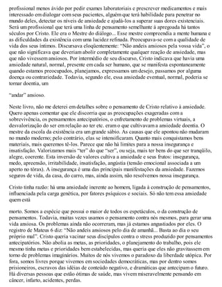 profissional menos ávido por pedir exames laboratoriais e prescrever medicamentos e mais
interessado em dialogar com seus pacientes, alguém que terá habilidade para penetrar no
mundo deles, detectar os níveis de ansiedade e ajudá-los a superar suas dores existenciais.
Será um profissional que terá uma linha de pensamento semelhante à apregoada há tantos
séculos por Cristo. Ele era o Mestre do diálogo... Esse mestre compreendia a mente humana e
as dificuldades da existência com uma lucidez refinada. Preocupava-se com a qualidade de
vida dos seus íntimos. Discursava eloqüentemente: “Não andeis ansiosos pela vossa vida”, o
que não significava que deveriam abolir completamente qualquer reação de ansiedade, mas
que não vivessem ansiosos. Por intermédio de seu discurso, Cristo indicava que havia uma
ansiedade natural, normal, presente em cada ser humano, que se manifesta espontaneamente
quando estamos preocupados, planejamos, expressamos um desejo, passamos por alguma
doença ou contrariedade. Todavia, segundo ele, essa ansiedade eventual, normal, poderia se
tornar doentia, um
“andar” ansioso.
Neste livro, não me deterei em detalhes sobre o pensamento de Cristo relativo à ansiedade.
Quero apenas comentar que ele discorria que as preocupações exageradas com a
sobrevivência, os pensamentos antecipatórios, o enfretamento de problemas virtuais, a
desvalorização do ser em relação ao ter etc. eram o que cultivavam a ansiedade doentia. O
mestre da escola da existência era um grande sábio. As causas que ele apontou não mudaram
no mundo moderno; pelo contrário, elas se intensificaram. Quanto mais conquistamos bens
materiais, mais queremos tê-los. Parece que não há limites para a nossa insegurança e
insatisfação. Valorizamos mais “ter” do que “ser”, ou seja, mais ter bens do que ser tranqüilo,
alegre, coerente. Esta inversão de valores cultiva a ansiedade e seus frutos: insegurança,
medo, apreensão, irritabilidade, insatisfação, angústia (tensão emocional associada a um
aperto no tórax). A insegurança é uma das principais manifestações da ansiedade. Fazemos
seguros de vida, da casa, do carro, mas, ainda assim, não resolvemos nossa insegurança.
Cristo tinha razão: há uma ansiedade inerente ao homem, ligada à construção de pensamentos,
influenciada pela carga genética, por fatores psíquicos e sociais. Só não tem essa ansiedade
quem está
morto. Somos a espécie que possui o maior de todos os espetáculos, o da construção de
pensamentos. Todavia, muitas vezes usamos o pensamento contra nós mesmos, para gerar uma
vida ansiosa. Os problemas ainda não ocorreram, mas já estamos angustiados por eles. O
registro de Mateus 6 diz: “Não andeis ansiosos pelo dia de amanhã... Basta ao dia o seu
próprio mal”. Cristo queria vacinar seus discípulos contra o stress produzido por pensamentos
antecipatórios. Não abolia as metas, as prioridades, o planejamento do trabalho, pois ele
mesmo tinha metas e prioridades bem estabelecidas, mas queria que eles não gravitassem em
torno de problemas imaginários. Muitos de nós vivemos o paradoxo da liberdade utópica. Por
fora, somos livres porque vivemos em sociedades democráticas, mas por dentro somos
prisioneiros, escravos das idéias de conteúdo negativo, e dramáticas que antecipam o futuro.
Há diversas pessoas que estão ótimas de saúde, mas vivem miseravelmente pensando em
câncer, infarto, acidentes, perdas.
 