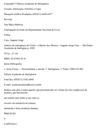 Copyright © Editora Academia de Inteligência
Criação, Editoração, Fotolitos e Capa:
Macquete Gráfica Produções (0XX11) 6694-6477
Revisão:
Ana Maria Barbosa
Catalogação na Fonte do Departamento Nacional do Livro
C982a
Cury, Augusto Jorge.
Análise da inteligência de Cristo : o Mestre dos Mestres / Augusto Jorge Cury — São Paulo:
Academia de Inteligência, 1999.
232 p. ; 21 cm.
ISBN: 85-87643-01-0
Inclui bibliografia.
1. Jesus Cristo — Personalidade e missão. 2. Inteligência. I. Título. CDD-232.903
Editora Academia de Inteligência
Fone/fax: (0XX17) 3342-4844
E-mail: academiaint@mdbrasil.com.br
Dedico esta obra a todos aqueles que procuram não ser vítimas do rolo compressor da
história, que buscam dar
um sentido mais nobre à sua vida e a
investir em sabedoria na sinuosa,
turbulenta e bela existência humana.
PREFÁCIO
9
CAPÍTULO 1
 