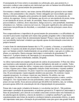 O ensinamento de Cristo relativo à ansiedade era sofisticado, pois, para praticá-lo, é
necessário conhecer uma complexa arte intelectual que todo ser humano tem dificuldade de
aprender: a arte do gerenciamento dos pensamentos.
Governamos o mundo exterior, mas temos enorme dificuldade para gerenciar nosso mundo
interno, o dos pensamentos e das emoções. Somos subjugados por necessidades que nunca
foram prioritárias, subjugados pelas paranóias do mundo moderno: do consumismo, da
estética, da segurança. Assim, a vida humana, que deveria ser um espetáculo de prazer, torna-
se um espetáculo de terror, de medo, de ansiedade. Nunca tivemos tantos sintomas
psicossomáticos: cefaléias, dores musculares, fadiga excessiva, sono perturbado, transtornos
alimentares (ex.: bulimia e anorexia nervosa) etc. Uma parte significativa dos adolescentes
americanos tem problemas de obesidade, e a ansiedade é uma das principais causas desse
transtorno.
Para compreendermos a importância do gerenciamento dos pensamentos e as dificuldades de
executá-lo precisamos responder pelo menos duas grandes perguntas sobre o funcionamento
da mente: qual é a maior fonte de entretenimento humano? Pensar é uma atividade inevitável
ou é um trabalho intelectual voluntário que depende apenas da determinação consciente do
próprio homem?
A maior fonte de entretenimento humano não é a TV, o esporte, a literatura, a sexualidade, o
trabalho. A resposta está dentro do próprio homem. É o mundo das idéias, dos pensamentos,
que o ser humano constrói clandestinamente em sua própria mente, e que gera os sonhos, os
planos, as aspirações. Quem consegue interromper a construção de pensamentos? É
impossível. A própria tentativa de interrupção já é um pensamento. Pensamos durante os
sonhos, quando estamos trabalhando, andando, dirigindo.
As idéias representam um conjunto organizado de cadeias de pensamentos. O fluxo das idéias
que transitam a cada momento no palco de nossas inteligências não pode ser contido. Todos
somos viajantes no mundo das idéias: viajamos para o passado, reconstruindo experiências já
vividas; viajamos para o futuro, imaginando situações ainda inexistentes; viajamos também
para os problemas existenciais. Os juízes viajam nos seus pensamentos enquanto julgam os
réus. Os psicoterapeutas viajam enquanto atendem seus pacientes. Os cientistas viajam
enquanto pesquisam. As crianças viajam nas suas fantasias. Os adultos, nas suas
preocupações. Os idosos, nas suas recordações. Uns constroem projetos e outros, castelos
inatingíveis. Uns viajam menos em seus pensamentos, outros viajam muito, concentrando
pouco em suas tarefas. Essas pessoas pensam que têm déficit de memória, mas, na verdade,
possuem apenas déficit de concentração devido à hiperprodução de pensamentos.
Pensar não é uma opção voluntária do homem; é o seu destino inevitável... Não podemos
interromper a produção de pensamentos; só podemos gerenciá-la. É impossível interromper o
fluxo de pensamentos, pois além do eu (vontade consciente) existem outros três fenômenos (o
da autochecagem da memória, a âncora da memória e o complexo autofluxo*), que fazem
espontaneamente uma leitura da memória e produzem inúmeros pensamentos diários, os quais
são importantes tanto para a formação da personalidade como para gerar uma grande fonte de
 