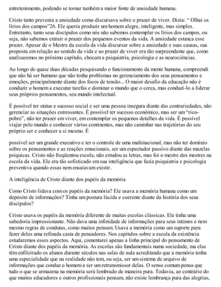 entretenimento, podendo se tornar também a maior fonte de ansiedade humana.
Cristo tanto prevenia a ansiedade como discursava sobre o prazer de viver. Dizia: “ Olhai os
lírios dos campos”26. Ele queria produzir um homem alegre, inteligente, mas simples.
Entretanto, tanto seus discípulos como nós não sabemos contemplar os lírios dos campos, ou
seja, não sabemos extrair o prazer dos pequenos eventos da vida. A ansiedade estanca esse
prazer. Apesar de o Mestre da escola da vida discursar sobre a ansiedade e suas causas, sua
proposta em relação ao sentido da vida e ao prazer de viver era tão surpreendente que, como
analisaremos no próximo capítulo, chocam a psiquiatria, psicologia e as neurociências.
Ao longo de quase duas décadas pesquisando o funcionamento da mente humana, compreendi
que não há ser humano que não tenha problemas no gerenciamento dos seus pensamentos e
emoções, principalmente diante dos focos de tensão... O maior desafio da educação não é
conduzir o homem a executar tarefas e dominar o mundo que o cerca, mas conduzi-lo a liderar
seus próprios pensamentos, seu mundo intelectual.
É possível ter status e sucesso social e ser uma pessoa insegura diante das contrariedades, não
gerenciar as situações estressantes. É possível ter sucesso econômico, mas ser um “rico-
pobre”, não ter prazer em viver, em contemplar os pequenos detalhes da vida. É possível
viajar pelo mundo e conhecer vários continentes, mas não caminhar nas trajetórias do seu
próprio ser e conhecer a si mesmo. É
possível ser um grande executivo e ter o controle de uma multinacional, mas não ter domínio
sobre os pensamentos e as reações emocionais, ser um espectador passivo diante das mazelas
psíquicas. Cristo não freqüentou escola, não estudou as letras, mas foi o mestre dos mestres na
escola da vida. Ele era tão sofisticado em sua inteligência que fazia psiquiatria e psicologia
preventiva quando essas nem ensaiavam existir.
A inteligência de Cristo diante dos papéis da memória
Como Cristo lidava com os papéis da memória? Ele usava a memória humana como um
depósito de informações? Tinha um postura lúcida e coerente diante da história dos seus
discípulos?
Cristo usava os papéis da memória diferente de muitas escolas clássicas. Ele tinha uma
sabedoria impressionante. Não dava uma infinidade de informações para seus íntimos e nem
mesmo regras de condutas, como muitos pensam. Usava a memória como um suporte para
fazer deles uma refinada casta de pensadores. Nos capítulos sobre a escola da existência
estudaremos esses aspectos. Aqui, comentarei apenas a linha principal do pensamento de
Cristo diante dos papéis da memória. As escolas são fundamentais numa sociedade, ma elas
têm enfileirado os alunos durante séculos nas salas de aula acreditando que a memória tenha
uma especialidade que na realidade não tem, ou seja, ser um sistema de arquivo de
informações que conduz o homem a ser um retransmissor delas. O senso comum pensa que
tudo o que se armazena na memória será lembrado de maneira pura. Todavia, ao contrário do
que muitos educadores e outros profissionais pensam, não existe lembrança pura das alegrias,
 