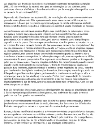 das angústias, dos fracassos e dos sucessos que foram registradas na memória existencial
(ME). Só são recordadas de maneira mais pura as informações de uso contínuo, como
endereços, números telefônicos e fórmulas matemáticas que foram registradas repetidas vezes
na memória de uso contínuo (MUC)
O passado não é lembrado, mas reconstruído. As recordações são sempre reconstrucões do
passado, nunca plenamente fiéis, apresentando às vezes micro ou macrodiferenças. Ao
recordarmos o dia em que recebemos o primeiro diploma na escola, sofremos um acidente,
fomos ofendidos, fomos elogiados, a lembrança será sempre diferente em relação ao passado.
A memória não é um sistema de arquivo lógico, uma enciclopédia de informações, nem a
inteligência humana funciona como uma retransmissora dessas informações. A memória
funciona como um canteiro de dados para que o homem se torne um construtor de
pensamentos. Cristo tinha consciência disso, pois usava a memória como trampolim para
expandir a arte de pensar. Estava sempre estimulando os seus discípulos a se interiorizar e a
se repensar. Por que a memória humana não funciona como a memória dos computadores? Por
que não recordamos o passado exatamente como ele foi? Aqui esconde-se um grande segredo
da inteligência. Não recordamos o passado com exatidão não apenas pelas dificuldades de
registro cerebral, mas também porque um dos mais importantes papéis da memória não é
transformar o homem num repetidor de informações do passado, mas um engenheiro de idéias,
um construtor de novos pensamentos. Este segredo da mente humana precisa ser incorporado
pelas teorias educacionais. Nunca se resgata a realidade das experiências do passado, mesmo
quando se está em tratamento psicoterapêutico. O filme do presente nunca é igual ao do
passado. Este fenômeno, além de estimular o homem a ser um engenheiro de idéias, contribui
para desobstruir a inteligência em situações dramáticas. Por exemplo, uma mãe que perde um
filho poderia paralisar sua inteligência, pois recordaria continuamente ao longo da vida a
mesma experiência de dor vivida no velório dele. Porém, como a recordação do presente é
sempre distinta do passado, ainda que minimamente, a mãe vai pouco a pouco aliviando
inconscientemente a dor da perda, apesar da saudade nunca mais ser resolvida. Com isso ela
volta a ter prazer de viver.
Sem tais mecanismos intelectuais, expostos sinteticamente, não apenas as experiências de dor
e fracasso poderiam paralisar nossas inteligências, mas também as de alegria e sucesso
poderiam nos fazer gravitar em torno delas.
Cristo estava continuamente conduzindo seus discípulos a pensar antes de reagir, a abrir as
janelas de suas mentes mesmo diante do medo, dos erros, dos fracassos e das dificuldades.
Estimulava os papéis da memória e o processo de construção de pensamentos.
Reitero, a leitura multifocal da memória e a reconstrução contínua do passado leva o homem a
ser um engenheiro criativo de novas idéias e não um pedreiro das mesmas obras. Porém, não
ajudamos esse processo, como fazia o mestre de Nazaré, pelo contrário, nós o atrapalhamos,
pois, ao invés de exigirmos de nós a flexibilidade e a criatividade, exigimos ter ótima
memória, ser um repetidor de informações, o que encarcera a inteligência.
 