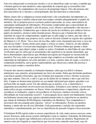 Este erro educacional se arrasta por séculos e vai se intensificar cada vez mais, à medida que
o homem queira ter uma memória e uma capacidade de resposta que se assemelha à dos
computadores. Os computadores são escravos de programas lógicos. Eles não pensam, não
têm consciência de si mesmos e, principalmente, não duvidam nem se emocionam.
Muitos alunos não se adaptam ao ensino tradicional e são considerados incompetentes ou
deficientes porque o modelo educacional nem sempre estimula adequadamente os papéis da
memória. Até as próprias provas escolares podem representar, às vezes, uma tentativa de
reprodução inadequada de informações. Precisamos compreender que a especialidade da
inteligência humana é expandir a arte de pensar, criar, libertar o pensamento e não decorar e
repetir informações. Estudaremos que o mestre da escola da existência, por conhecer bem os
papéis da memória, ensinava muito dizendo pouco. Desejava que o homem não fosse um
repetidor de regras de comportamento, alguém que só sabe julgar os outros, mas não sabe se
interiorizar e enfrentar seus próprios erros, como os fariseus relatado no registro dos capítulos
de Mateus 6 e 23. Dizia: ”tira a trave do teu olho, então verás claramente para tirar o cisco do
olho do teu irmão”. Somos ótimos para julgar e criticar os outros. Todavia, ele não admitia
que seus discípulos vivessem uma maquiagem social. Primeiro tinham que apontar o dedo
para si mesmos, para depois julgar e ajudar os outros. Estudando as entrelinhas de suas idéias,
verificamos que ele sabia que os pensamentos não registram-se na mesma intensidade, que
havia determinadas experiências que obtinham um registro privilegiado no inconsciente da
memória. Por isso, toda vez que queria ensinar algo complexo ou estimular uma função
importante da inteligência, tal como aprender a se doar, a pensar antes de reagir, a reciclar a
competição predatória, usava gestos surpreendentes que chocavam a mente das pessoas e
marcava para sempre a memória delas.
O mestre dos mestres entendia as limitações humanas, sabia que era difícil o homem
administrar suas emoções, principalmente nos focos de tensão. Sabia que facilmente perdemos
a paciência quando estressados, que nos irritamos por pequenas coisas e ferimos as pessoas
que mais amamos. Para ele, o mal é o que sai de dentro do ser humano e não o que está fora
dele. Cumpre ao homem atuar primeiro no seu mundo intelectual para depois aprender a ser
um bom líder no mundo social. Ele não admitia que as tensões, a ira, a intolerância o
julgamento preconcebido envolvessem seus discípulos. Estimulava seus íntimos a serem fortes
numa esfera em que costumamos ser fracos: fortes em administrar a impaciência, rápidos em
reconhecer as limitações, seguros em reconhecer os fracassos, maduros em tratar com as
dificuldades de relacionamento social27. A preocupação desse mestre tem fundamento. Existe
um fenômeno inconsciente que registra automaticamente todas as experiências na memória,
que chamo de fenômeno RAM.(Registro Automático da Memória). Nos computadores é
necessário dar um comando para registrar, “salvar” as informações. Porém, na memória
humana, a mente não nos dá essa liberdade. Cada pensamento e emoção são registrados
automática e espontaneamente, por isso as experiências do passado irrigam o nosso presente.
O fenômeno RAM registra todas as nossas experiências de vida, tantos nossos sucessos como
nossos fracassos, tanto nossas reações inteligentes como as imaturas. Entretanto, há diferenças
no processo de registro que influenciará o processo de leitura da memória. Registramos de
maneira mais privilegiada as experiências que tiverem mais conteúdo emocional, seja ele
 