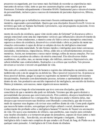 prazeroso ou angustiante, por isso temos mais facilidade de recordar as experiências mais
marcantes de nossas vidas, tanto as que nos causaram alegrias como aquelas que nos
frustraram. Estimular adequadamente o fenomêno RAM é fundamental para o desenvolvimento
da personalidade, inclusive para o sucesso do tratamento de pacientes depressivos, fóbicos,
autistas.
Cristo não queria que as turbulências emocionais fossem continuamente registradas na
memória, engessando a personalidade. Queria que seus discípulos fossem livres28. Livres no
território que todo ser humano facilmente é prisioneiro, seja um psiquiatra ou paciente, livres
no território da emoção. O
mestre da escola da existência, quase vinte século antes de Goleman* já discursava sobre a
energia emocional como uma das importantes variáveis que influenciam o desenvolvimento da
inteligência. Como estudaremos, a maneira como ele lidava com as intempéries emocionais,
superava as dores da existência, desenvolvia a criatividade e abria as janelas da mente nas
situações estressantes é capaz de deixar os adeptos da tese da inteligência emocional
pasmados com tanta maturidade. Se não formos rápidos e inteligentes para tratar com nossas
ansiedades, intolerâncias, impaciências, fobias, então nós as retroalimentaremos em nossas
memórias. Assim, nos tornaremos o nosso maior inimigo; reféns de nossas emoções. Por isso
muitos vivem o paradoxo da cultura e da miséria emocional. Eles têm diversos títulos
acadêmicos, são cultos, mas, ao mesmo tempo, são infelizes, ansiosos e hipersensíveis, não
sabem trabalhar suas contrariedades, frustrações e as críticas que recebem. Tais pessoas
deveriam se reciclar e investir em qualidade de vida.
Não está sob o controle consciente do homem o registro das informações na memória, como
também não está o ato de apagá-las ou deletá-las. Mas é possível reescrevê-las. Já pensou se
fosse possível deletar, apagar os arquivos registrados na memória? Quando estivéssemos
decepcionados, frustrados com determinadas pessoas, teríamos a oportunidade de matá-las
dentro de nós. Isto produziria um suicídio impensável da inteligência, um suicídio da história.
Muitos já tentamos, sem sucesso, matar alguém em nossa memória.
Cristo indicou ao longo do relacionamento que teve com seus discípulos, que tinha
consciência de que a memória não pode ser deletada. Veremos que não queria destruir a
personalidade das pessoas que conviviam com ele. Pelo contrário, desejava transformá-las
essencialmente, amadurecê-las e enriquecêlas. Não desejava anular a história delas, mas
desejava que reescrevessem suas histórias com liberdade e consciência, que não tivessem
medo de repensar seus dogmas e de revisar seus conflitos diante da vida. Como pode alguém
que nasceu há tantos séculos, sem qualquer privilégio cultural e social, demonstrar um
conhecimento tão profundo sobre a inteligência humana? O mestre de Nazaré era um maestro
da vida. Ele usava seus momentos de silêncio, suas parábolas, suas reações para estimular
seus incultos discípulos a se tornarem um grupo de pensadores, capazes de tocar juntos a mais
bela sinfonia de vida... Sem dúvida, era um mestre intrigante e instigante... Estudar a
inteligência dele é muito mais complexo do que estudar a de Freud, de Jung, de Platão ou a de
qualquer outro pensador. A inteligência de Cristo diante da ditadura
 