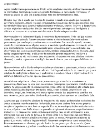 do preconceito
Agora estudaremos o pensamento de Cristo sobre as relações sociais. Analisaremos como ele
se comportava diante das pessoas socialmente desprezadas e moralmente reprovadas. O
mestre da escola da vida tem algumas lições para nos dar também nesta área.
O maior líder não é aquele que é capaz de governar o mundo, mas aquele que é capaz de
governar a si mesmo. Alguns realizam com grande habilidade suas tarefas profissionais, mas
não têm habilidade para construir relacionamentos profundos, abertos, flexíveis e desprovidos
de suas angústias e ansiedades. Um dos maiores problemas que engessa a inteligência e
dificulta ao homem a se relacionar socialmente é a ditadura do preconceito.
O preconceito está intimamente ligado à construção de pensamentos. Toda vez que estamos
diante de algum estímulo fazemos automaticamente a leitura da memória e construímos
pensamentos que contêm preconceitos sobre esse estímulo. Por exemplo, quando estamos
diante do comportamento de alguém, usamos a memória e produzimos um preconceito sobre
esse comportamento. Assim, freqüentemente temos um conceito prévio dos estímulos que
observamos, por isso os consideramos corretos, imorais, inadequados, belos, feios etc. Aqui
reside um grande problema: a utilização da memória gera um preconceito inevitável e
necessário, mas se não reciclarmos esse preconceito viveremos sob a sua ditadura (controle
absoluto) e, assim, engessamos a inteligência e nos fechamos para outras possibilidades de
pensar.
Quando vivemos sob a ditadura do preconceito aprisionamos o pensamento, criamos verdades
que não são verdades e nos tornamos radicais. Há três grandes tipos de preconceito que geram
ditadura da inteligência: o histórico, o tendencioso e o radical. Não é o objetivo deste livro
entrar em detalhes sobre estes tipos de preconceitos.
À medida que adquirimos cultura, começamos a enxergar o mundo de acordo com os
preconceitos históricos, ou seja, com os conceitos, paradigmas e parâmetros contidos nessa
cultura. Se um psicanalista vê o mundo apenas com os olhos da psicanálise, ele se fecha para
outras possibilidades de pensar. Do mesmo modo, se um cientista, um professor, um
executivo, um pai, um jornalista, vê o mundo apenas através dos preconceitos contidos em
suas memórias, pode estar sob a ditadura do preconceito, ainda que sem ter consciência dela.
As pessoas que vivem sob a ditadura do preconceito não apenas podem violar os direitos dos
outros e amarrar seus desempenhos intelectuais, mas podem também ferir as suas próprias
emoções e experimentar uma fonte de angústia. Elas se tornam implacáveis e radicais contra
os seus próprios erros. Estão sempre se punindo e exigindo de si mesmas um perfeccionismo
inatingível. Os preconceitos estão contidos na memória, mas, se não aprendermos a nos
interiorizar e aplicar a arte da dúvida e da crítica sobre eles, poderemos ser autoritários,
agressivos, violar tanto os direitos dos outros como os nossos. Por que nossa maneira de
pensar é, às vezes, radical e inquestionável? Porque nos comportamos como um semideus.
Pensamos como um ser absoluto, que não duvida do que pensa, que não se recicla. Quem
conhece minimamente a grandeza e a sofisticação do funcionamento da mente humana vacina-
 