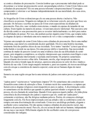 se contra a ditadura do preconceito. Convém lembrar que o preconcento individual pode se
disseminar e se tornar um preconceito social, um paradigma coletivo. Como Cristo lidava com
a ditadura do preconceito? Ele era uma pessoa tolerante e despreconceituosa? Conseguia
compreender e valorizar o ser humano independentemente da sua moralidade, dos seus erros,
da sua história?
As biografias de Cristo evidenciam que ele era uma pessoa aberta e inclusiva. Não
classificava as pessoas. Ninguém era indigno de se relacionar com ele, por pior que fosse seu
passado. Os fariseus e escribas na época de Cristo eram especialistas na ditadura do
preconceito. Para eles, suas verdades eram eternas, o mundo era apenas do tamanho de sua
cultura. Eram rígidos na maneira de pensar, viviam num cárcere intelectual. Não usavam a arte
da dúvida contra os seus preconceitos para se esvaziar intelectualmente e se abrir para outras
possibilidades de pensar. Por isso, não podiam aceitar alguém como Cristo, que rompia todos
os dogmas da época e introduzia uma nova maneira de ver a vida e compreender o mundo.
Vejamos um exemplo de como Cristo lidava com a ditadura do preconceito. Havia uma mulher
samaritana, cuja moral era considerada da pior qualidade. Ela teve uma história incomum,
totalmente fora dos padrões éticos da sua sociedade. Teve tantos “maridos” (cinco) que talvez
tenha batido o recorde na sua época. Era uma pessoa infeliz e insatisfeita. Sua necessidade
contínua de mudar de parceiro sexual era uma evidência clara da sua dificuldade de sentir
prazer, pois ninguém a completava, as relações interpessoais que construía eram frágeis e sem
raízes. Era angustiada interiormente e rejeitada exteriormente. Os próprios samaritanos
provavelmente desviavam o olhar dela. Entretanto, um dia, algo inesperado aconteceu.
Quando ela estava tirando água de um poço, apareceu uma pessoa no calor do dia e mudou a
história de sua vida. Cristo surgiu naquele momento e, para seu espanto, ele travou um diálogo
com ela em que a considerou de maneira especial, como um ser humano digno do maior
respeito.
Samaria era uma região em que havia uma mistura de judeus com outros povos (os gentios).
Os
“judeus puros” rejeitavam os “samaritanos impuros”29. Os samaritanos não consideravam
Jerusalém como centro de adoração a Deus. A mistura racial dos samaritanos e a ruptura que
faziam com os dogmas religiosos eram insuportáveis para os judeus. A discriminação contra
os samaritanos era tão drástica que quando os judeus queriam ofender a origem de uma
pessoa, ela era chamada de samaritana. Quando Cristo apareceu àquela mulher, ela tinha plena
consciência da discriminação dos judeus e esperava que ele, sendo um “judeu puro”,
certamente a rejeitasse, não lhe dirigisse nenhuma palavra. Porém, ele começou a dialogar
longamente com ela. Ela ficou impressionada com sua atitude e não se conformava como ele
rompia com uma discriminação tão cristalizada. Cristo teve um diálogo profundo, elegante e
acolhedor com a samaritana. Ele não apenas rompeu a ditadura do preconceito racial, mas
também a do preconceito moral. Para ele, ela era acima de tudo um ser humano, independente
da sua raça e sua moral. Dificilmente alguém foi tão acolhedor como ele com pessoas
consideradas tão indignas.
 