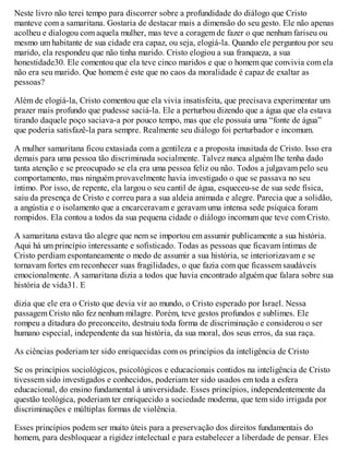 Neste livro não terei tempo para discorrer sobre a profundidade do diálogo que Cristo
manteve com a samaritana. Gostaria de destacar mais a dimensão do seu gesto. Ele não apenas
acolheu e dialogou com aquela mulher, mas teve a coragem de fazer o que nenhum fariseu ou
mesmo um habitante de sua cidade era capaz, ou seja, elogiá-la. Quando ele perguntou por seu
marido, ela respondeu que não tinha marido. Cristo elogiou a sua franqueza, a sua
honestidade30. Ele comentou que ela teve cinco maridos e que o homem que convivia com ela
não era seu marido. Que homem é este que no caos da moralidade é capaz de exaltar as
pessoas?
Além de elogiá-la, Cristo comentou que ela vivia insatisfeita, que precisava experimentar um
prazer mais profundo que pudesse saciá-la. Ele a perturbou dizendo que a água que ela estava
tirando daquele poço saciava-a por pouco tempo, mas que ele possuía uma “fonte de água”
que poderia satisfazê-la para sempre. Realmente seu diálogo foi perturbador e incomum.
A mulher samaritana ficou extasiada com a gentileza e a proposta inusitada de Cristo. Isso era
demais para uma pessoa tão discriminada socialmente. Talvez nunca alguém lhe tenha dado
tanta atenção e se preocupado se ela era uma pessoa feliz ou não. Todos a julgavam pelo seu
comportamento, mas ninguém provavelmente havia investigado o que se passava no seu
íntimo. Por isso, de repente, ela largou o seu cantil de água, esqueceu-se de sua sede física,
saiu da presença de Cristo e correu para a sua aldeia animada e alegre. Parecia que a solidão,
a angústia e o isolamento que a encarceravam e geravam uma intensa sede psíquica foram
rompidos. Ela contou a todos da sua pequena cidade o diálogo incomum que teve com Cristo.
A samaritana estava tão alegre que nem se importou em assumir publicamente a sua história.
Aqui há um princípio interessante e sofisticado. Todas as pessoas que ficavam íntimas de
Cristo perdiam espontaneamente o medo de assumir a sua história, se interiorizavam e se
tornavam fortes em reconhecer suas fragilidades, o que fazia com que ficassem saudáveis
emocionalmente. A samaritana dizia a todos que havia encontrado alguém que falara sobre sua
história de vida31. E
dizia que ele era o Cristo que devia vir ao mundo, o Cristo esperado por Israel. Nessa
passagem Cristo não fez nenhum milagre. Porém, teve gestos profundos e sublimes. Ele
rompeu a ditadura do preconceito, destruiu toda forma de discriminação e considerou o ser
humano especial, independente da sua história, da sua moral, dos seus erros, da sua raça.
As ciências poderiam ter sido enriquecidas com os princípios da inteligência de Cristo
Se os princípios sociológicos, psicológicos e educacionais contidos na inteligência de Cristo
tivessem sido investigados e conhecidos, poderiam ter sido usados em toda a esfera
educacional, do ensino fundamental à universidade. Esses princípios, independentemente da
questão teológica, poderiam ter enriquecido a sociedade moderna, que tem sido irrigada por
discriminações e múltiplas formas de violência.
Esses princípios podem ser muito úteis para a preservação dos direitos fundamentais do
homem, para desbloquear a rigidez intelectual e para estabelecer a liberdade de pensar. Eles
 