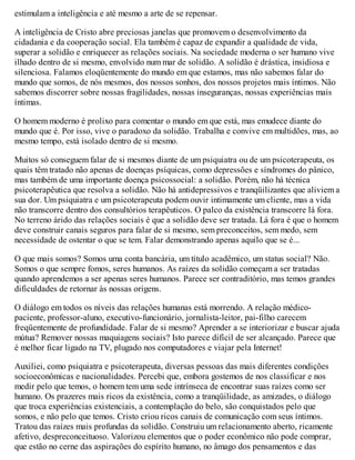 estimulam a inteligência e até mesmo a arte de se repensar.
A inteligência de Cristo abre preciosas janelas que promovem o desenvolvimento da
cidadania e da cooperação social. Ela também é capaz de expandir a qualidade de vida,
superar a solidão e enriquecer as relações sociais. Na sociedade moderna o ser humano vive
ilhado dentro de si mesmo, envolvido num mar de solidão. A solidão é drástica, insidiosa e
silenciosa. Falamos eloqüentemente do mundo em que estamos, mas não sabemos falar do
mundo que somos, de nós mesmos, dos nossos sonhos, dos nossos projetos mais íntimos. Não
sabemos discorrer sobre nossas fragilidades, nossas inseguranças, nossas experiências mais
íntimas.
O homem moderno é prolixo para comentar o mundo em que está, mas emudece diante do
mundo que é. Por isso, vive o paradoxo da solidão. Trabalha e convive em multidões, mas, ao
mesmo tempo, está isolado dentro de si mesmo.
Muitos só conseguem falar de si mesmos diante de um psiquiatra ou de um psicoterapeuta, os
quais têm tratado não apenas de doenças psíquicas, como depressões e síndromes do pânico,
mas também de uma importante doença psicossocial: a solidão. Porém, não há técnica
psicoterapêutica que resolva a solidão. Não há antidepressivos e tranqüilizantes que aliviem a
sua dor. Um psiquiatra e um psicoterapeuta podem ouvir intimamente um cliente, mas a vida
não transcorre dentro dos consultórios terapêuticos. O palco da existência transcorre lá fora.
No terreno árido das relações sociais é que a solidão deve ser tratada. Lá fora é que o homem
deve construir canais seguros para falar de si mesmo, sem preconceitos, sem medo, sem
necessidade de ostentar o que se tem. Falar demonstrando apenas aquilo que se é...
O que mais somos? Somos uma conta bancária, um título acadêmico, um status social? Não.
Somos o que sempre fomos, seres humanos. As raízes da solidão começam a ser tratadas
quando aprendemos a ser apenas seres humanos. Parece ser contraditório, mas temos grandes
dificuldades de retornar às nossas origens.
O diálogo em todos os níveis das relações humanas está morrendo. A relação médico-
paciente, professor-aluno, executivo-funcionário, jornalista-leitor, pai-filho carecem
freqüentemente de profundidade. Falar de si mesmo? Aprender a se interiorizar e buscar ajuda
mútua? Remover nossas maquiagens sociais? Isto parece difícil de ser alcançado. Parece que
é melhor ficar ligado na TV, plugado nos computadores e viajar pela Internet!
Auxiliei, como psiquiatra e psicoterapeuta, diversas pessoas das mais diferentes condições
socioeconômicas e nacionalidades. Percebi que, embora gostemos de nos classificar e nos
medir pelo que temos, o homem tem uma sede intrínseca de encontrar suas raízes como ser
humano. Os prazeres mais ricos da existência, como a tranqüilidade, as amizades, o diálogo
que troca experiências existenciais, a contemplação do belo, são conquistados pelo que
somos, e não pelo que temos. Cristo criou ricos canais de comunicação com seus íntimos.
Tratou das raízes mais profundas da solidão. Construiu um relacionamento aberto, ricamente
afetivo, despreconceituoso. Valorizou elementos que o poder econômico não pode comprar,
que estão no cerne das aspirações do espírito humano, no âmago dos pensamentos e das
 
