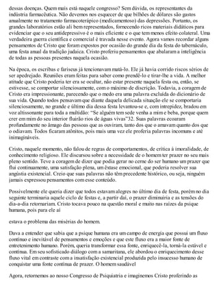dessas doenças. Quem mais está naquele congresso? Sem dúvida, os representantes da
indústria farmacêutica. Não devemos nos esquecer de que bilhões de dólares são gastos
anualmente no tratamento farmacoterápico (medicamentoso) das depressões. Portanto, os
grandes laboratórios estão ali bem representados, fornecendo ricos materiais didáticos para
evidenciar que o seu antidepressivo é o mais eficiente e o que tem menos efeito colateral. Uma
verdadeira guerra científica e comercial é travada nesse evento. Agora vamos recordar alguns
pensamentos de Cristo que foram expostos por ocasião do grande dia da festa do tabernáculo,
uma festa anual da tradição judaica. Cristo proferiu pensamentos que abalaram a inteligência
de todas as pessoas presentes naquela ocasião.
Na época, os escribas e fariseus já tencionavam matá-lo. Ele já havia corrido riscos sérios de
ser apedrejado. Reuniões eram feitas para saber como prendê-lo e tirar-lhe a vida. A melhor
atitude que Cristo poderia ter era se ocultar, não estar presente naquela festa ou, então, se
estivesse, se comportar silenciosamente, com o máximo de discrição. Todavia, a coragem de
Cristo era impressionante, parecendo que o medo era uma palavra excluída do dicionário de
sua vida. Quando todos pensavam que diante daquela delicada situação ele se comportaria
silenciosamente, no grande e último dia dessa festa levantou-se e, com intrepidez, bradou em
voz altissonante para toda a multidão: “Se alguém tem sede venha a mim e beba, porque quem
crer em mim do seu interior fluirão rios de águas vivas”32. Suas palavras ecoaram
profundamente no âmago das pessoas que as ouviram, tanto dos que o amavam quanto dos que
o odiavam. Todos ficaram atônitos, pois mais uma vez ele proferia palavras incomuns e até
inimagináveis.
Cristo, naquele momento, não falou de regras de comportamentos, de crítica à imoralidade, de
conhecimento religioso. Ele discursou sobre a necessidade de o homem ter prazer no seu mais
pleno sentido. Teve a coragem de dizer que podia gerar no cerne do ser humano um prazer que
flui continuamente, uma satisfação plena, um êxtase emocional, que poderia resolver sua
angústia existencial. Creio que suas palavras não têm precedente histórico, ou seja, ninguém
jamais expressou pensamentos com esse conteúdo.
Possivelmente ele queria dizer que todos estavam alegres no último dia de festa, porém no dia
seguinte terminaria aquele ciclo de festas e, a partir daí, o prazer diminuiria e as tensões do
dia-a-dia retornariam. Cristo tocava pouco na questão moral e muito nas raízes da psique
humana, pois para ele aí
estava o problema das misérias do homem.
Dava a entender que sabia que a psique humana era um campo de energia que possui um fluxo
contínuo e inevitável de pensamentos e emoções e que este fluxo era a maior fonte de
entretenimento humano. Porém, queria transformar essa fonte, enriquecê-la, torná-la estável e
contínua. Em seu sofisticado diálogo com a samaritana, ele abordou o enriquecimento desse
fluxo vital em contraste com a insatisfação existencial produzida pelo insucesso humano de
conquistar uma fonte contínua de prazer. O homem saudável
Agora, retornemos ao nosso Congresso de Psiquiatria e imaginemos Cristo proferindo as
 
