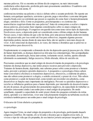 mesmas palavras. Ele se encontra no último dia do congresso, na mais interessante
conferência sobre depressão, proferida pelo mais proeminente catedrático. O auditório está
cheio. A platéia está atenta. O
conferencista termina sua palestra e inicia o debate sobre o assunto proferido. De repente um
homem, sem qualquer aparência, sem terno e gravata, pega o microfone e com uma intrigante
ousadia brada com voz estridente que possui os segredos de como fazer o homem plenamente
alegre, satisfeito e feliz. Como os psiquiatras, psicoterapeutas e os cientistas das
neurociências reagiriam diante das suas palavras? Antes de começarmos a avaliar o impacto
dessas palavras, precisamos fazer algumas considerações sobre os atuais estágios da
psiquiatria e da psicologia. O congresso em questão tem como tema vários tipos de depressão.
Em diversos casos, a depressão pode ser considerada como o último estágio da dor humana.
Nesses casos, é mais intensa do que a dor da fome, pois uma pessoa faminta ainda tem instinto
de vida preservado, por isso remói até lixo para sobreviver, enquanto algumas pessoas
deprimidas podem, mesmo diante de uma mesa farta, não ter apetite e nem mais desejo de
viver. A dor emocional da depressão é, às vezes, tão intensa e dramática que as palavras se
tornam pobres para descrevê-la.
Freqüentemente só compreende a dimensão da dor da depressão quem já passou por ela. Além
do humor deprimido, as doenças depressivas têm uma rica sintomatologia. São acompanhadas
de ansiedade, desmotivação, baixa auto-estima, isolamento social, insônia, apetite alterado
(diminuído ou aumentado), fadiga excessiva, libido alterada, idéias de suicídio etc.
Precisamos considerar que no atual estágio de desenvolvimento da psiquiatria e da psicologia
tratamos da doença depressiva, mas temos poucos recursos para prevenir a depressão.
Tratamos do homem doente, deprimido, mas sabemos pouco sobre como promover o homem
sadio, prevenir o primeiro episódio depressivo. A psiquiatria e a psicologia clínica sabem
tratar com relativa eficiência os transtornos depressivos, obsessivos, a síndrome do pânico,
mas não sabem como promover a alegria, o sentido existencial, o prazer de viver. Não sabem
como promover a saúde do homem total, como tornálo um investidor em sabedoria, como
desenvolver as funções mais importantes da inteligência. Prevenir os episódios depressivos e
reciclar as influências genéticas para o humor deprimido, por intermédio do desenvolvimento
da arte de pensar, do gerenciamento dos pensamentos negativos, da capacidade de trabalhar os
estímulos estressantes ainda é um sonho para o atual estágio da psiquiatria. De modo
semelhante, expandir a capacidade de sentir prazer diante dos pequenos estímulos da rotina
diária, aprender a se interiorizar, viver uma vida plenamente tranqüila na turbulenta escola da
existência também parece um sonho para o atual estágio da psicologia.
O discurso de Cristo abalaria a psiquiatria
e a psicologia
Agora imagine Cristo, no atual estágio da psiquiatria e da psicologia, participando daquele
congresso científico. De repente, ele se levanta e discursa que se alguém cresse nele, se
vivesse o tipo de vida que ele propunha, do seu interior jorraria um prazer inesgotável, fluiria
 