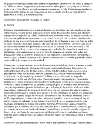 investigação científica, extrapolam a esfera dos fenômenos observáveis. As idéias e intenções
de Cristo, ao mesmo tempo que representam uma belíssima poesia que qualquer ser humano
gostaria de recitar, abalam a maneira como compreendemos a vida. Cristo não apenas chocou
profundamente a cultura da sua época, mas, se tivesse vivido nos dias de hoje, também
perturbaria a ciência e a cultura moderna.
Cristo queria produzir uma revolução no interior
do homem
Cristo era consciente da miséria social do homem e da ansiedade que estava na base da sua
sobrevivência. Ele até mesmo queria aliviar essa carga de ansiedade e tensão que o homem
carrega em sua trajetória de vida33. Embora tivesse plena consciência da angústia social e do
autoritarismo político que as pessoas viviam em sua época, ele detectava uma miséria mais
profunda do que a sociopolítica, que estava no íntimo do ser humano e que era a fonte de todas
as outras misérias e injustiças humanas. Ele atuava pouco nos sintomas; seu desejo era atacar
as causas fundamentais dos problemas psicossociais do homem. Por isso, ao estudar o seu
propósito mais ardente, compreenderemos que sua revolução não era política, mas íntima,
clandestina. Uma mudança que se inicia no espírito humano e se expande para toda a sua
psique, renovando a sua mente, expandindo a sua inteligência, transformando intimamente a
maneira como o homem compreende a si mesmo e o mundo que o circunda, garantindo, assim,
uma modificação psíquica e social estável.
Cristo expressava que somente por meio dessa revolução insidiosa e íntima o homem poderia
vencer a paranóia do materialismo desinteligente e do individualismo e desenvolver os
sentimentos mais altruístas da inteligência, como a solidariedade, a cooperação social, a
preocupação com a dor do outro, o prazer contemplativo, o amor como fundamento das
relações sociais. Quem pode questioná-lo? A história tem confirmado, ao longo das
sucessivas gerações, que ele tinha razão. O comunismo ruiu e não produziu o paraíso dos
proletários. O capitalismo gerou um grande desenvolvimento tecnológico e socioeconômico.
Todavia, o capitalismo precisa de inúmeras correções, pois é sustentado pela paranóia da
competição predatória, pelo individualismo, pela valorização da produtividade acima das
necessidades intrínsecas do homem. A democracia, que tem sido uma das mais importantes
conquistas da inteligência humana, pois garante o direito à liberdade de pensar e se expressar,
não estancou algumas chagas psicossociais fundamentais das sociedades modernas, como a
violência psicológica, as discriminações, a farmacodependência, a exclusão social. Agora
vamos retornar ao ambiente em que Cristo vivia. Como disse, ele procurou realizar uma
revolução clandestina na psique e no espírito humanos. Por diversas vezes, demonstrou
claramente que o seu trono não estava em Jerusalém. Para o espanto de todos, expressou que
seu reino se localizava no interior do homem. Jerusalém era a capital cultural e religiosa de
Israel. Lá, os escribas e fariseus, que eram os líderes políticos e os intelectuais da época,
amavam, como alguns políticos de hoje, os primeiros lugares nos banquetes, o status e o brilho
social34.
Cristo sabia que em Jerusalém esses líderes jamais aceitariam essa revolução interior, jamais
 