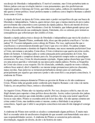 seu desejo de liberdade e independência. É incrível constatar, mas Cristo perturbou tanto os
líderes judeus com sua revolução interior e seus pensamentos, que eles preferiram um
imperador gentio à liderança de Cristo, que tinha raízes judias, embora ele manifestasse que
não queria o trono político. Israel preferiu manter a simbiose com o Império Romano a admitir
Jesus como o Cristo.
A cúpula de Israel, na época de Cristo, amou mais o poder sociopolítico do que sua busca de
liberdade e independência. Todavia, quero deixar claro que a imensa maioria do povo judeu
provavelmente não concordava com a postura da cúpula judaica. Havia até mesmo diversos
membros dessa cúpula, como Nicodemos e José de Arimatéia, que tinham grande apreço por
Cristo e discordavam da sua condenação injusta. Entretanto, eles se calaram, pois temiam as
conseqüências que sofreriam por dar crédito a Cristo.
Quando a cúpula judaica traiu o desejo de liberdade e independência que movia há séculos o
povo de Israel? Quando Pilatos, zombando dela, disse que não poderia crucificar o “rei dos
judeus”35. Ficaram indignados com o ultraje de Pilatos. Por isso, suplicaram-lhe que o
crucificasse e o pressionaram dizendo que César é que era o rei deles. Os judeus sempre
rejeitaram drasticamente o domínio do Império Romano, mas nesse momento preferiram César
a Cristo, um romano a um judeu. Como disse, Cristo evidenciava que queria um reino oculto,
dentro do homem. A liderança judia se sentia ameaçada pelos pensamentos de Cristo. Seu
plano era intrigante e complexo demais para ela. Seu propósito rompia todos os paradigmas
existenciais. Por isso, Cristo foi drasticamente rejeitado. Alguns judeus dizem hoje que Cristo
era uma pessoa querida e valorizada na sua época pela cúpula judaica. Porém, as biografias
de Cristo são claras a esse respeito. Ele foi silenciado, zombado, cuspido no rosto e odiado,
embora fosse amável, dócil e humilde e ao mesmo tempo pronunciasse palavras chocantes,
nunca ouvidas. Suas palavras se tornaram perturbadoras demais para ser analisadas,
principalmente por aqueles que amavam o poder e não eram fiéis a sua própria consciência. A
síndrome de Pilatos
A cúpula judaica ameaçou denunciar Pilatos ao governo de Roma se ele não condenasse
Cristo. Pilatos tinha um grande poder conferido pelo Império Romano: o de vida e de morte.
Todavia, era um político fraco, omisso e dissimulado.
Ao inquirir Cristo, Pilatos não via injustiça nele36. Por isso, desejava soltá-lo, mas ele era
frágil demais para suportar o ônus político dessa decisão. Assim, cedeu à pressão dos judeus.
Entretanto, para mostrar que ainda detinha o poder político, fez uma cena teatral superficial:
lavou as suas mãos. Pilatos se escondeu atrás do lavar das mãos. Ele não apenas cometeu um
crime contra Cristo, mas também contra si mesmo, contra a fidelidade à sua própria
consciência. Aquele que é infiel à sua própria consciência tem uma dívida impagável consigo
mesmo.
A síndrome de Pilatos tem varrido os séculos e contaminado alguns políticos. É muito mais
fácil se esconder atrás de um discurso eloqüente do que assumir com honestidade seus atos e
suas responsabilidades sociais. A síndrome de Pilatos se caracteriza pela omissão,
dissimulação, negação do direito, da dor e da história do outro.
 