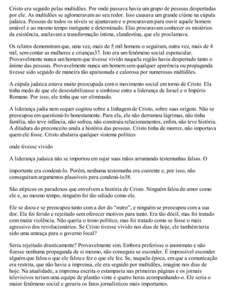 Cristo era seguido pelas multidões. Por onde passava havia um grupo de pessoas despertadas
por ele. As multidões se aglomeravam ao seu redor. Isso causava um grande ciúme na cúpula
judaica. Pessoas de todos os níveis se ajuntavam e o procuravam para ouvir aquele homem
amável e ao mesmo tempo instigante e determinado. Elas procuravam conhecer os mistérios
da existência, anelavam a transformação íntima, clandestina, que ele proclamava.
Os relatos demonstram que, uma vez, mais de 5 mil homens o seguiram, outra vez, mais de 4
mil, sem contar as mulheres e crianças37. Isto era um fenômeno social espetacular.
Provavelmente nunca um homem que tivesse vivido naquela região havia despertado tanto o
ânimo das pessoas. Provavelmente nunca um homem sem qualquer aparência ou propaganda
tivesse sido seguido de maneira tão apaixonada e calorosa por numerosas multidões.
A cúpula judaica estava muito preocupada com o movimento social em torno de Cristo. Ela
tinha medo de que ele desestabilizasse a simbiose entre a liderança de Israel e o Império
Romano. Por isso, ele tinha que ser eliminado.
A liderança judia nem sequer cogitou sobre a linhagem de Cristo, sobre suas origens. Não se
preocupou em questioná-lo honestamente. Para ela, ele não derramou lágrimas, não tinha
família, não teve infância, não sofreu, não construiu relacionamentos, enfim, não teve história.
A ditadura do preconceito anula a história das pessoas. Cristo tinha de morrer, não importava
quem ele fosse. Cristo abalaria qualquer sistema político
onde tivesse vivido
A liderança judaica não se importou em sujar suas mãos arrumando testemunhas falsas. O
importante era condená-lo. Porém, nenhuma testemunha era coerente e, por isso, não
conseguiram argumentos plausíveis para condená-lo38.
São atípicos os paradoxos que envolvem a história de Cristo. Ninguém falou do amor como
ele e, ao mesmo tempo, ninguém foi tão odiado como ele.
Ele se doou e se preocupou tanto com a dor do “outro”, e ninguém se preocupou com a sua
dor. Ele foi ferido e rejeitado sem oferecer motivos para tanto. Era tão dócil, mas foi tratado
com muita violência. Não queria o trono político, mas foi tratado como se fosse o mais
agressivo dos revolucionários. Se Cristo tivesse vivido nos dias de hoje, ele também teria
sido uma ameaça para o governo local?
Seria rejeitado drasticamente? Provavelmente sim. Embora preferisse o anonimato e não
fizesse nenhuma propaganda de si mesmo, não conseguia se esconder. É impossível esconder
alguém que falou o que ele falou e fez o que ele fez. Se, naquela época, em que a comunicação
era restrita, que não havia a imprensa, ele era seguido por multidões, imagine nos dias de
hoje. Na atualidade, a imprensa escrita o estamparia nas primeiras páginas e os jornais
televisivos teriam uma equipe de plantão vinte e quatro horas acompanhando-o. Ele seria o
maior fenômeno social e geraria os fatos jornalísticos mais importantes.
 