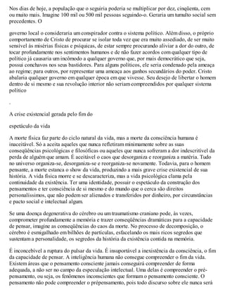 Nos dias de hoje, a população que o seguiria poderia se multiplicar por dez, cinqüenta, cem
ou muito mais. Imagine 100 mil ou 500 mil pessoas seguindo-o. Geraria um tumulto social sem
precedentes. O
governo local o consideraria um conspirador contra o sistema político. Além disso, o próprio
comportamento de Cristo de procurar se isolar toda vez que era muito assediado, de ser muito
sensível às misérias físicas e psíquicas, de estar sempre procurando aliviar a dor do outro, de
tocar profundamente nos sentimentos humanos e de não fazer acordos com qualquer tipo de
político já causaria um incômodo a qualquer governo que, por mais democrático que seja,
possui conchavos nos seus bastidores. Para alguns políticos, ele seria condenado pela ameaça
ao regime; para outros, por representar uma ameaça aos ganhos secundários do poder. Cristo
abalaria qualquer governo em qualquer época em que vivesse. Seu desejo de libertar o homem
dentro de si mesmo e sua revolução interior não seriam compreendidos por qualquer sistema
político
.
A crise existencial gerada pelo fim do
espetáculo da vida
A morte física faz parte do ciclo natural da vida, mas a morte da consciência humana é
inaceitável. Só a aceita aqueles que nunca refletiram minimamente sobre as suas
conseqüências psicológicas e filosóficas ou aqueles que nunca sofreram a dor indescritível da
perda de alguém que amam. É aceitável o caos que desorganiza e reorganiza a matéria. Tudo
no universo organiza-se, desorganiza-se e reorganiza-se novamente. Todavia, para o homem
pensante, a morte estanca o show da vida, produzindo a mais grave crise existencial de sua
história. A vida física morre e se descaracteriza, mas a vida psicológica clama pela
continuidade da existência. Ter uma identidade, possuir o espetáculo da construção dos
pensamentos e ter consciência de si mesmo e do mundo que o cerca são direitos
personalíssimos, que não podem ser alienados e transferidos por dinheiro, por circunstâncias
e pacto social e intelectual algum.
Se uma doença degenerativa do cérebro ou um traumatismo craniano pode, às vezes,
comprometer profundamente a memória e trazer conseqüências dramáticas para a capacidade
de pensar, imagine as conseqüências do caos da morte. No processo de decomposição, o
cérebro é esmigalhado em bilhões de partículas, esfacelando os mais ricos segredos que
sustentam a personalidade, os segredos da história da existência contida na memória.
É inconcebível a ruptura do pulsar da vida. É insuportável a inexistência da consciência, o fim
da capacidade de pensar. A inteligência humana não consegue compreender o fim da vida.
Existem áreas que o pensamento consciente jamais conseguirá compreender de forma
adequada, a não ser no campo da especulação intelectual. Uma delas é compreender o pré-
pensamento, ou seja, os fenômenos inconscientes que formam o pensamento consciente. O
pensamento não pode compreender o prépensamento, pois todo discurso sobre ele nunca será
 