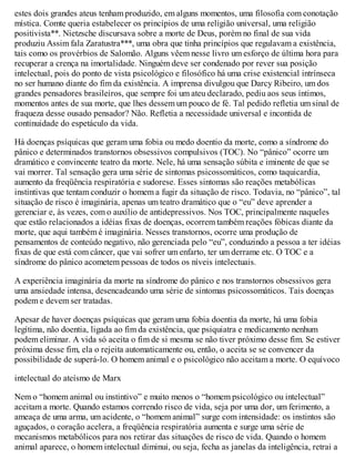 estes dois grandes ateus tenham produzido, em alguns momentos, uma filosofia com conotação
mística. Comte queria estabelecer os princípios de uma religião universal, uma religião
positivista**. Nietzsche discursava sobre a morte de Deus, porém no final de sua vida
produziu Assim fala Zaratustra***, uma obra que tinha princípios que regulavam a existência,
tais como os provérbios de Salomão. Alguns vêem nesse livro um esforço de última hora para
recuperar a crença na imortalidade. Ninguém deve ser condenado por rever sua posição
intelectual, pois do ponto de vista psicológico e filosófico há uma crise existencial intrínseca
no ser humano diante do fim da existência. A imprensa divulgou que Darcy Ribeiro, um dos
grandes pensadores brasileiros, que sempre foi um ateu declarado, pediu aos seus íntimos,
momentos antes de sua morte, que lhes dessem um pouco de fé. Tal pedido refletia um sinal de
fraqueza desse ousado pensador? Não. Refletia a necessidade universal e incontida de
continuidade do espetáculo da vida.
Há doenças psíquicas que geram uma fobia ou medo doentio da morte, como a síndrome do
pânico e determinados transtornos obsessivos compulsivos (TOC). No “pânico” ocorre um
dramático e convincente teatro da morte. Nele, há uma sensação súbita e iminente de que se
vai morrer. Tal sensação gera uma série de sintomas psicossomáticos, como taquicardia,
aumento da freqüência respiratória e sudorese. Esses sintomas são reações metabólicas
instintivas que tentam conduzir o homem a fugir da situação de risco. Todavia, no “pânico”, tal
situação de risco é imaginária, apenas um teatro dramático que o “eu” deve aprender a
gerenciar e, às vezes, com o auxílio de antidepressivos. Nos TOC, principalmente naqueles
que estão relacionados a idéias fixas de doenças, ocorrem também reações fóbicas diante da
morte, que aqui também é imaginária. Nesses transtornos, ocorre uma produção de
pensamentos de conteúdo negativo, não gerenciada pelo “eu”, conduzindo a pessoa a ter idéias
fixas de que está com câncer, que vai sofrer um enfarto, ter um derrame etc. O TOC e a
síndrome do pânico acometem pessoas de todos os níveis intelectuais.
A experiência imaginária da morte na síndrome do pânico e nos transtornos obsessivos gera
uma ansiedade intensa, desencadeando uma série de sintomas psicossomáticos. Tais doenças
podem e devem ser tratadas.
Apesar de haver doenças psíquicas que geram uma fobia doentia da morte, há uma fobia
legítima, não doentia, ligada ao fim da existência, que psiquiatra e medicamento nenhum
podem eliminar. A vida só aceita o fim de si mesma se não tiver próximo desse fim. Se estiver
próxima desse fim, ela o rejeita automaticamente ou, então, o aceita se se convencer da
possibilidade de superá-lo. O homem animal e o psicológico não aceitam a morte. O equívoco
intelectual do ateísmo de Marx
Nem o “homem animal ou instintivo” e muito menos o “homem psicológico ou intelectual”
aceitam a morte. Quando estamos correndo risco de vida, seja por uma dor, um ferimento, a
ameaça de uma arma, um acidente, o “homem animal” surge com intensidade: os instintos são
aguçados, o coração acelera, a freqüência respiratória aumenta e surge uma série de
mecanismos metabólicos para nos retirar das situações de risco de vida. Quando o homem
animal aparece, o homem intelectual diminui, ou seja, fecha as janelas da inteligência, retrai a
 