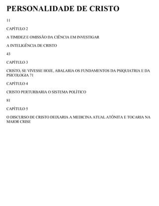 PERSONALIDADE DE CRISTO
11
CAPÍTULO 2
A TIMIDEZ E OMISSÃO DA CIÊNCIA EM INVESTIGAR
A INTELIGÊNCIA DE CRISTO
43
CAPÍTULO 3
CRISTO, SE VIVESSE HOJE, ABALARIA OS FUNDAMENTOS DA PSIQUIATRIA E DA
PSICOLOGIA 71
CAPÍTULO 4
CRISTO PERTURBARIA O SISTEMA POLÍTICO
81
CAPÍTULO 5
O DISCURSO DE CRISTO DEIXARIA A MEDICINA ATUAL ATÔNITA E TOCARIA NA
MAIOR CRISE
 