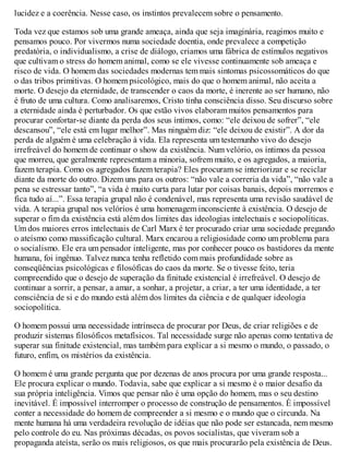 lucidez e a coerência. Nesse caso, os instintos prevalecem sobre o pensamento.
Toda vez que estamos sob uma grande ameaça, ainda que seja imaginária, reagimos muito e
pensamos pouco. Por vivermos numa sociedade doentia, onde prevalece a competição
predatória, o individualismo, a crise de diálogo, criamos uma fábrica de estímulos negativos
que cultivam o stress do homem animal, como se ele vivesse continuamente sob ameaça e
risco de vida. O homem das sociedades modernas tem mais sintomas psicossomáticos do que
o das tribos primitivas. O homem psicológico, mais do que o homem animal, não aceita a
morte. O desejo da eternidade, de transcender o caos da morte, é inerente ao ser humano, não
é fruto de uma cultura. Como analisaremos, Cristo tinha consciência disso. Seu discurso sobre
a eternidade ainda é perturbador. Os que estão vivos elaboram muitos pensamentos para
procurar confortar-se diante da perda dos seus íntimos, como: “ele deixou de sofrer”, “ele
descansou”, “ele está em lugar melhor”. Mas ninguém diz: “ele deixou de existir”. A dor da
perda de alguém é uma celebração à vida. Ela representa um testemunho vivo do desejo
irrefreável do homem de continuar o show da existência. Num velório, os íntimos da pessoa
que morreu, que geralmente representam a minoria, sofrem muito, e os agregados, a maioria,
fazem terapia. Como os agregados fazem terapia? Eles procuram se interiorizar e se reciclar
diante da morte do outro. Dizem uns para os outros: “não vale a correria da vida”, “não vale a
pena se estressar tanto”, “a vida é muito curta para lutar por coisas banais, depois morremos e
fica tudo aí...”. Essa terapia grupal não é condenável, mas representa uma revisão saudável de
vida. A terapia grupal nos velórios é uma homenagem inconsciente à existência. O desejo de
superar o fim da existência está além dos limites das ideologias intelectuais e sociopolíticas.
Um dos maiores erros intelectuais de Carl Marx é ter procurado criar uma sociedade pregando
o ateísmo como massificação cultural. Marx encarou a religiosidade como um problema para
o socialismo. Ele era um pensador inteligente, mas por conhecer pouco os bastidores da mente
humana, foi ingênuo. Talvez nunca tenha refletido com mais profundidade sobre as
conseqüências psicológicas e filosóficas do caos da morte. Se o tivesse feito, teria
compreendido que o desejo de superação da finitude existencial é irrefreável. O desejo de
continuar a sorrir, a pensar, a amar, a sonhar, a projetar, a criar, a ter uma identidade, a ter
consciência de si e do mundo está além dos limites da ciência e de qualquer ideologia
sociopolítica.
O homem possui uma necessidade intrínseca de procurar por Deus, de criar religiões e de
produzir sistemas filosóficos metafísicos. Tal necessidade surge não apenas como tentativa de
superar sua finitude existencial, mas também para explicar a si mesmo o mundo, o passado, o
futuro, enfim, os mistérios da existência.
O homem é uma grande pergunta que por dezenas de anos procura por uma grande resposta...
Ele procura explicar o mundo. Todavia, sabe que explicar a si mesmo é o maior desafio da
sua própria inteligência. Vimos que pensar não é uma opção do homem, mas o seu destino
inevitável. É impossível interromper o processo de construção de pensamentos. É impossível
conter a necessidade do homem de compreender a si mesmo e o mundo que o circunda. Na
mente humana há uma verdadeira revolução de idéias que não pode ser estancada, nem mesmo
pelo controle do eu. Nas próximas décadas, os povos socialistas, que viveram sob a
propaganda ateísta, serão os mais religiosos, os que mais procurarão pela existência de Deus.
 