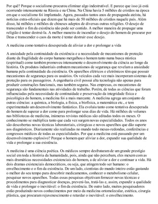 Por quê? Porque o socialismo procurou eliminar algo indestrutível. E parece que isso já está
ocorrendo intensamente na Rússia e na China. Na China havia 5 milhões de cristãos na época
em que o socialismo foi implantado. Agora, passados tantos anos de propaganda ateísta, há
notícias extra-oficiais que dizem que há mais de 50 milhões de cristãos naquele país. Além
disso, há milhões e milhões de chineses adeptos de diversas outras religiões. O desejo de
transcender o fim da existência não pode ser contido. A melhor maneira de propagar uma
religião é tentar destruí-la. A melhor maneira de incendiar o desejo do homem de procurar por
Deus e transcender o caos da morte é tentar destruir esse desejo.
A medicina como tentativa desesperada de aliviar a dor e prolongar a vida
A ansiedade pela continuidade da existência e a necessidade de mecanismos de proteção
diante da fragilidade do corpo humano mergulhou o homem tanto numa busca mística
(espiritual) como também promoveu intensamente o desenvolvimento da ciência ao longo da
história. Os produtos industriais embutem mecanismos de segurança que revelam a ansiedade
humana pela continuidade da existência. Os aparelhos elétricos e eletrônicos têm que possuir
mecanismos de segurança para os usuários. Os veículos cada vez mais incorporam sistemas de
proteção para os passageiros. A engenharia civil possui alta tecnologia não apenas para
produzir construções funcionais, mas também seguras. Nas empresas, os mecanismos de
segurança são fundamentais nas atividades de trabalho. Porém, de todas as ciências que foram
influenciadas pela necessidade de continuidade e preservação da integridade física e
psicológica do homem, a medicina foi a mais marcante. A medicina agrega um conjunto de
outras ciências: a química, a biologia, a física, a biofísica, a matemática etc., e tem
experimentado um desenvolvimento fantástico. Ela evoluiu tanto como tentativa desesperada
do homem de superar a dor como para prolongar seus dias de vida. Há milhões de volumes
nas bibliotecas de medicina, inúmeras revistas médicas são editadas todos os meses. O
conhecimento se multiplica tanto que cada vez surgem novas especialidades. Todos os anos
são descobertas novas técnicas laboratoriais, cirúrgicas e novos aparelhos que dão suporte
aos diagnósticos. Diariamente são realizadas no mundo todo mesas-redondas, conferências e
congressos médicos de todas as especialidades. Por que a medicina está passando por um
desenvolvimento explosivo? Porque o homem quer aliviar a dor, expandir sua qualidade de
vida e prolongar a sua existência.
A medicina é uma ciência poética. Os médicos sempre desfrutaram de um grande prestígio
social em toda a história da humanidade, pois, ainda que não percebam, eles mexem com as
mais dramáticas necessidades existenciais do homem, a de aliviar a dor e continuar a vida. Há
dois dramas existenciais democráticos, ou seja, que atingem todo ser humano: o
envelhecimento e o fim da existência. De um lado, cientistas do mundo inteiro estão gastando
o melhor do seu tempo para descobrir medicamentos, conhecer o metabolismo celular,
pesquisar novos aparelhos. Todas essas pesquisas objetivam fornecer novas técnicas e
procedimentos para diagnosticar doenças, preveni-las, tratá-las e, assim, expandir a qualidade
de vida e prolongar o inevitável: o fim da existência. De outro lado, muitos pesquisadores
estão produzindo novos conhecimentos por meio da medicina ortomolecular, estética, cirurgia
plástica, que procuram rejuvenescimento e retardar o inevitável: o envelhecimento.
 