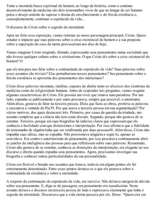 Tanto a incontida busca espiritual do homem, ao longo da história, como o contínuo
desenvolvimento da medicina são dois testemunhos vivos de que no âmago do ser humano
pulsa o desejo ardente de superar o drama do envelhecimento e do fim da existência e,
conseqüentemente, continuar o espetáculo da vida...
O discurso de Cristo sobre o segredo da eternidade
Após ter feito essa exposição, vamos retornar ao nosso personagem principal, Cristo. Quero
estudar o impacto que suas palavras sobre a crise existencial do homem e a sua proposta
sobre a superação do caos da morte provocariam nos dias de hoje.
Vamos imaginar Cristo reagindo, falando, expressando seus pensamentos numa sociedade que
não tivesse qualquer cultura sobre o cristianismo. O que Cristo diz sobre a crise existencial do
homem? O
que ele tem para nos falar sobre a continuidade do espetáculo da vida? Suas palavras sobre
esses assuntos são triviais? Elas perturbariam nossos pensamentos? Seu pensamento sobre o
fim da existência se aproxima dos pensamentos dos intelectuais?
Cristo disse palavras incomuns, inéditas, capazes de abalar tanto os alicerces dos cientistas da
medicina como da religiosidade humana. Antes de responder tais perguntas, vamos resgatar
algumas características de Cristo. Ele possuía um viver que rimava num paradoxo. Por um
lado, expunha-se publicamente e por outro procurava, sempre que possível, o anonimato.
Além disso, gostava de falar na terceira pessoa. Dizia que fazia as obras, proferia as palavras
e executava a vontade do Pai39. Por que usava a terceira pessoa em sua argumentação? Por
vários motivos, dos quais destacarei três. Primeiro, por causa da questão da trindade, um
assunto complexo que a ciência não tem como discutir. Segundo, porque não gostava de se
ostentar. Terceiro, porque em suas biografias há indícios claros que expressam que ele
conhecia a facilidade com que distorcemos a interpretação. Por isso afirmava que a fidelidade
do testemunho de alguém tinha que ser confirmada por duas pessoas40. Além disso, Cristo não
impunha suas idéias, mas as expunha. Não pressionava ninguém a segui-lo, apenas as
convidava. Era contra o autoritarismo do pensamento, por isso procurava continuamente abrir
as janelas da inteligência das pessoas para que refletissem sobre suas palavras. Resumindo,
Cristo não gostava de se ostentar, conhecia as distorções da interpretação, era elegante no seu
discurso e aberto quando expunha seus pensamentos. Agora, precisamos investigar sua
biografia e conhecer outras particularidades da sua personalidade.
Cristo era flexível e brando nos assuntos que tratava, todavia em alguns pontos ele foi
extremamente determinado. Entre esses pontos destaca-se o que ele pensava sobre a
continuidade da existência e sobre a eternidade.
A respeito da continuação do espetáculo da vida, era incisivo. Não deixava margem de dúvida
sobre seu pensamento. E, diga-se de passagem, seu pensamento era ousadíssimo. Neste
assunto deixava o discurso em terceira pessoa de lado e expressava claramente que tinha o
segredo da eternidade. Discursava que a vida eterna passava por ele. Disse: “Quem crer em
 