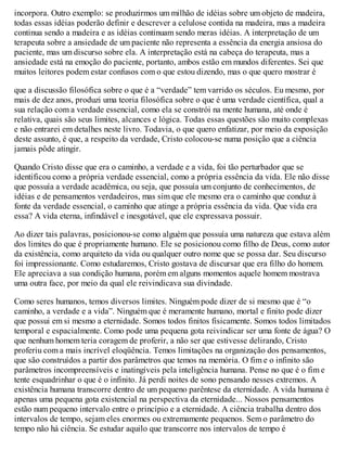 incorpora. Outro exemplo: se produzirmos um milhão de idéias sobre um objeto de madeira,
todas essas idéias poderão definir e descrever a celulose contida na madeira, mas a madeira
continua sendo a madeira e as idéias continuam sendo meras idéias. A interpretação de um
terapeuta sobre a ansiedade de um paciente não representa a essência da energia ansiosa do
paciente, mas um discurso sobre ela. A interpretação está na cabeça do terapeuta, mas a
ansiedade está na emoção do paciente, portanto, ambos estão em mundos diferentes. Sei que
muitos leitores podem estar confusos com o que estou dizendo, mas o que quero mostrar é
que a discussão filosófica sobre o que é a “verdade” tem varrido os séculos. Eu mesmo, por
mais de dez anos, produzi uma teoria filosófica sobre o que é uma verdade científica, qual a
sua relação com a verdade essencial, como ela se constrói na mente humana, até onde é
relativa, quais são seus limites, alcances e lógica. Todas essas questões são muito complexas
e não entrarei em detalhes neste livro. Todavia, o que quero enfatizar, por meio da exposição
deste assunto, é que, a respeito da verdade, Cristo colocou-se numa posição que a ciência
jamais pôde atingir.
Quando Cristo disse que era o caminho, a verdade e a vida, foi tão perturbador que se
identificou como a própria verdade essencial, como a própria essência da vida. Ele não disse
que possuía a verdade acadêmica, ou seja, que possuía um conjunto de conhecimentos, de
idéias e de pensamentos verdadeiros, mas sim que ele mesmo era o caminho que conduz à
fonte da verdade essencial, o caminho que atinge a própria essência da vida. Que vida era
essa? A vida eterna, infindável e inesgotável, que ele expressava possuir.
Ao dizer tais palavras, posicionou-se como alguém que possuía uma natureza que estava além
dos limites do que é propriamente humano. Ele se posicionou como filho de Deus, como autor
da existência, como arquiteto da vida ou qualquer outro nome que se possa dar. Seu discurso
foi impressionante. Como estudaremos, Cristo gostava de discursar que era filho do homem.
Ele apreciava a sua condição humana, porém em alguns momentos aquele homem mostrava
uma outra face, por meio da qual ele reivindicava sua divindade.
Como seres humanos, temos diversos limites. Ninguém pode dizer de si mesmo que é “o
caminho, a verdade e a vida”. Ninguém que é meramente humano, mortal e finito pode dizer
que possui em si mesmo a eternidade. Somos todos finitos fisicamente. Somos todos limitados
temporal e espacialmente. Como pode uma pequena gota reivindicar ser uma fonte de água? O
que nenhum homem teria coragem de proferir, a não ser que estivesse delirando, Cristo
proferiu com a mais incrível eloqüência. Temos limitações na organização dos pensamentos,
que são construídos a partir dos parâmetros que temos na memória. O fim e o infinito são
parâmetros incompreensíveis e inatingíveis pela inteligência humana. Pense no que é o fim e
tente esquadrinhar o que é o infinito. Já perdi noites de sono pensando nesses extremos. A
existência humana transcorre dentro de um pequeno parêntese da eternidade. A vida humana é
apenas uma pequena gota existencial na perspectiva da eternidade... Nossos pensamentos
estão num pequeno intervalo entre o princípio e a eternidade. A ciência trabalha dentro dos
intervalos de tempo, sejam eles enormes ou extremamente pequenos. Sem o parâmetro do
tempo não há ciência. Se estudar aquilo que transcorre nos intervalos de tempo é
 
