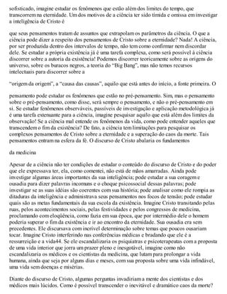 sofisticado, imagine estudar os fenômenos que estão além dos limites do tempo, que
transcorrem na eternidade. Um dos motivos de a ciência ter sido tímida e omissa em investigar
a inteligência de Cristo é
que seus pensamentos tratam de assuntos que extrapolam os parâmetros da ciência. O que a
ciência pode dizer a respeito dos pensamentos de Cristo sobre a eternidade? Nada! A ciência,
por ser produzida dentro dos intervalos de tempo, não tem como confirmar nem discordar
dele. Se estudar a própria existência já é uma tarefa complexa, como será possível à ciência
discorrer sobre a autoria da existência! Podemos discorrer teoricamente sobre as origens do
universo, sobre os buracos negros, a teoria do “Big Bang”, mas não temos recursos
intelectuais para discorrer sobre a
“origem da origem”, a “causa das causas”, aquilo que está antes do início, a fonte primeira. O
pensamento pode estudar os fenômenos que estão no pré-pensamento. Sim, mas o pensamento
sobre o pré-pensamento, como disse, será sempre o pensamento, e não o pré-pensamento em
si. Se estudar fenômenos observáveis, passíveis de investigação e aplicação metodológica já
é uma tarefa extenuante para a ciência, imagine pesquisar aquilo que está além dos limites da
observação! Se a ciência mal entende os fenômenos da vida, como pode entender aqueles que
transcendem o fim da existência? De fato, a ciência tem limitações para pesquisar os
complexos pensamentos de Cristo sobre a eternidade e a superação do caos da morte. Tais
pensamentos entram na esfera da fé. O discurso de Cristo abalaria os fundamentos
da medicina
Apesar de a ciência não ter condições de estudar o conteúdo do discurso de Cristo e do poder
que ele expressava ter, ela, como comentei, não está de mãos amarradas. Ainda pode
investigar algumas áreas importantes da sua inteligência; pode estudar a sua coragem e
ousadia para dizer palavras incomuns e o choque psicossocial dessas palavras; pode
investigar se as suas idéias são coerentes com sua história; pode analisar como ele rompia as
ditaduras da inteligência e administrava seus pensamentos nos focos de tensão; pode estudar
quais são as metas fundamentais da sua escola da existência. Imagine Cristo transitando pelas
ruas, pelos acontecimentos sociais, pelas festividades e pelos congressos de medicina,
proclamando com eloqüência, como fazia em sua época, que por intermédio dele o homem
poderia superar o fim da existência e ir ao encontro da eternidade. Sua ousadia era sem
precedentes. Ele discursava com incrível determinação sobre temas que poucos ousariam
tocar. Imagine Cristo interferindo nas conferências médicas e bradando que ele é a
ressurreição e a vida44. Se ele escandalizaria os psiquiatras e psicoterapeutas com a proposta
de uma vida interior que jorra um prazer pleno e inesgotável, imagine como não
escandalizaria os médicos e os cientistas da medicina, que lutam para prolongar a vida
humana, ainda que seja por alguns dias e meses, com sua proposta sobre uma vida infindável,
uma vida sem doenças e misérias.
Diante do discurso de Cristo, algumas perguntas invadiriam a mente dos cientistas e dos
médicos mais lúcidos. Como é possível transcender o inevitável e dramático caos da morte?
 