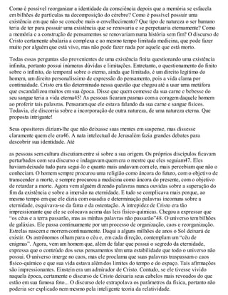 Como é possível reorganizar a identidade da consciência depois que a memória se esfacela
em bilhões de partículas na decomposição do cérebro? Como é possível possuir uma
existência em que não se concebe mais o envelhecimento? Que tipo de natureza o ser humano
teria de ter para possuir uma existência que se renovaria e se perpetuaria eternamente? Como
a memória e a construção de pensamentos se renovariam numa história sem fim? O discurso de
Cristo certamente abalaria a complexa e ao mesmo tempo limitada medicina, que pode fazer
muito por alguém que está vivo, mas não pode fazer nada por aquele que está morto.
Todas essas perguntas são provenientes de uma existência finita questionando uma existência
infinita, portanto possui inúmeras dúvidas e limitações. Entretanto, o questionamento do finito
sobre o infinito, do temporal sobre o eterno, ainda que limitado, é um direito legítimo do
homem, um direito personalíssimo de expressão do pensamento, pois a vida clama por
continuidade. Cristo era tão determinado nessa questão que chegou até a usar uma metáfora
que escandalizou muitos em sua época. Disse que quem comesse da sua carne e bebesse do
seu sangue teria a vida eterna45! As pessoas ficaram pasmas com a coragem daquele homem
ao proferir tais palavras. Pensaram que ele estava falando da sua carne e sangue físicos.
Todavia, ele discorria sobre a incorporação de outra natureza, de uma natureza eterna. Que
proposta intrigante!
Seus opositores diziam-lhe que não deixasse suas mentes em suspense, mas dissesse
claramente quem ele era46. A nata intelectual de Jerusalém fazia grandes debates para
descobrir sua identidade. Até
as pessoas sem cultura discutiam entre si sobre a sua origem. Os próprios discípulos ficavam
perturbados com seu discurso e indagavam quem era o mestre que eles seguiam47. Eles
haviam deixado tudo para segui-lo e quanto mais andavam com ele, mais percebiam que não o
conheciam. O homem sempre procurou uma religião como âncora do futuro, com o objetivo de
transcender a morte, e sempre procurou a medicina como âncora do presente, com o objetivo
de retardar a morte. Agora vem alguém dizendo palavras nunca ouvidas sobre a superação do
fim da existência e sobre a imersão na eternidade. E tudo se complicava mais porque, ao
mesmo tempo em que ele dizia com ousadia e determinação palavras incomuns sobre a
eternidade, esquivava-se da fama e da ostentação. A intrepidez de Cristo era tão
impressionante que ele se colocava acima das leis físico-químicas. Chegou a expressar que
“os céus e a terra passarão, mas as minhas palavras não passarão”48. O universo tem bilhões
de galáxias. Ele passa continuamente por um processo de organização, caos e reorganização.
Estrelas nascem e morrem continuamente. Daqui a alguns milhões de anos o Sol deixará de
existir. Os astrônomos olham para o céu e, em cada direção, contemplam um “céu de
enigmas”. Agora, vem um homem que, além de falar que possui o segredo da eternidade,
expressa que o conteúdo dos seus pensamentos têm uma estabilidade que todo o universo não
possui. O universo imerge no caos, mas ele proclama que suas palavras traspassam o caos
físico-químico e que sua vida estava além dos limites do tempo e do espaço. Tais afirmações
são impressionantes. Einstein era um admirador de Cristo. Contudo, se ele tivesse vivido
naquela época, certamente o discurso de Cristo deixaria seus cabelos mais revoados do que
estão em sua famosa foto... O discurso dele extrapolava os parâmetros da física, portanto não
poderia ser explicado nem mesmo pela inteligente teoria da relatividade.
 