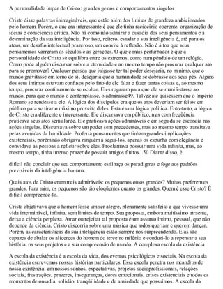 A personalidade ímpar de Cristo: grandes gestos e comportamentos singelos
Cristo disse palavras inimagináveis, que estão além dos limites de grandeza ambicionados
pelo homem. Porém, o que era interessante é que ele tinha raciocínio coerente, organização de
idéias e consciência crítica. Não há como não admirar a ousadia dos seus pensamentos e a
determinação da sua inteligência. Por isso, reitero, estudar a sua inteligência é, até para os
ateus, um desafio intelectual prazeroso, um convite à reflexão. Não é à toa que seus
pensamentos varreram os séculos e as gerações. O que é mais perturbador é que a
personalidade de Cristo se equilibra entre os extremos, como num pêndulo de um relógio.
Como pode alguém discursar sobre a eternidade e ao mesmo tempo não procurar qualquer ato
para se promover? Qualquer pessoa que julgasse ter tal poder desejaria, no mínimo, que o
mundo gravitasse em torno de si, desejaria que a humanidade se dobrasse aos seus pés. Alguns
dos seus íntimos estavam confusos pelo fato de ele falar e fazer tantas coisas e, ao mesmo
tempo, procurar continuamente se ocultar. Eles rogaram para que ele se manifestasse ao
mundo, para que o mundo o contemplasse, o admirasse49. Talvez até quisessem que o Império
Romano se rendesse a ele. A lógica dos discípulos era que os atos deveriam ser feitos em
público para se tirar o máximo proveito deles. Esta é uma lógica política. Entretanto, a lógica
de Cristo era diferente e interessante. Ele discursava em público, mas com freqüência
praticava seus atos sem alarde. Ele praticava ações admiráveis e em seguida se escondia nas
ações singelas. Discursava sobre um poder sem precedentes, mas ao mesmo tempo transitava
pelas avenidas da humildade. Proferia pensamentos que tinham grandes implicações
existenciais, porém não obrigava ninguém a segui-los, apenas os expunha com elegância e
convidava as pessoas a refletir sobre eles. Proclamava possuir uma vida infinita, mas, ao
mesmo tempo, tinha imenso prazer de possuir amigos finitos...50 Diante disso, é
difícil não concluir que seu comportamento estilhaça os paradigmas e foge aos padrões
previsíveis da inteligência humana.
Quais atos de Cristo eram mais admiráveis: os pequenos ou os grandes? Muitos preferem os
grandes. Para mim, os pequenos são tão eloqüentes quanto os grandes. Quem é esse Cristo? É
difícil compreendê-lo.
Cristo objetivava que o homem fosse um ser alegre, plenamente satisfeito e que vivesse uma
vida interminável, infinita, sem limites de tempo. Sua proposta, embora muitíssimo atraente,
deixa a ciência perplexa. Amar ou rejeitar tal proposta é um assunto íntimo, pessoal, que não
depende da ciência. Cristo discorria sobre uma música que todos queriam e querem dançar.
Porém, as características da sua inteligência estão sempre nos surpreendendo. Elas são
capazes de abalar os alicerces do homem do terceiro milênio e conduzi-lo a repensar a sua
história, os seus projetos e a sua compreensão de mundo. A complexa escola da existência
A escola da existência é a escola da vida, dos eventos psicológicos e sociais. Na escola da
existência escrevemos nossas histórias particulares. Essa escola penetra nos meandros de
nossa existência: em nossos sonhos, expectativas, projetos socioprofissionais, relações
sociais, frustrações, prazeres, inseguranças, dores emocionais, crises existenciais e todos os
momentos de ousadia, solidão, tranqüilidade e de ansiedade que possuímos. A escola da
 