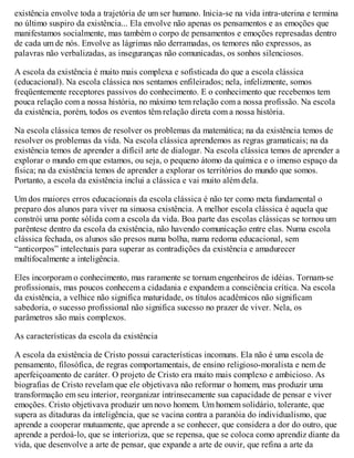 existência envolve toda a trajetória de um ser humano. Inicia-se na vida intra-uterina e termina
no último suspiro da existência... Ela envolve não apenas os pensamentos e as emoções que
manifestamos socialmente, mas também o corpo de pensamentos e emoções represadas dentro
de cada um de nós. Envolve as lágrimas não derramadas, os temores não expressos, as
palavras não verbalizadas, as inseguranças não comunicadas, os sonhos silenciosos.
A escola da existência é muito mais complexa e sofisticada do que a escola clássica
(educacional). Na escola clássica nos sentamos enfileirados; nela, infelizmente, somos
freqüentemente receptores passivos do conhecimento. E o conhecimento que recebemos tem
pouca relação com a nossa história, no máximo tem relação com a nossa profissão. Na escola
da existência, porém, todos os eventos têm relação direta com a nossa história.
Na escola clássica temos de resolver os problemas da matemática; na da existência temos de
resolver os problemas da vida. Na escola clássica aprendemos as regras gramaticais; na da
existência temos de aprender a difícil arte de dialogar. Na escola clássica temos de aprender a
explorar o mundo em que estamos, ou seja, o pequeno átomo da química e o imenso espaço da
física; na da existência temos de aprender a explorar os territórios do mundo que somos.
Portanto, a escola da existência inclui a clássica e vai muito além dela.
Um dos maiores erros educacionais da escola clássica é não ter como meta fundamental o
preparo dos alunos para viver na sinuosa existência. A melhor escola clássica é aquela que
constrói uma ponte sólida com a escola da vida. Boa parte das escolas clássicas se tornou um
parêntese dentro da escola da existência, não havendo comunicação entre elas. Numa escola
clássica fechada, os alunos são presos numa bolha, numa redoma educacional, sem
“anticorpos” intelectuais para superar as contradições da existência e amadurecer
multifocalmente a inteligência.
Eles incorporam o conhecimento, mas raramente se tornam engenheiros de idéias. Tornam-se
profissionais, mas poucos conhecem a cidadania e expandem a consciência crítica. Na escola
da existência, a velhice não significa maturidade, os títulos acadêmicos não significam
sabedoria, o sucesso profissional não significa sucesso no prazer de viver. Nela, os
parâmetros são mais complexos.
As características da escola da existência
A escola da existência de Cristo possui características incomuns. Ela não é uma escola de
pensamento, filosófica, de regras comportamentais, de ensino religioso-moralista e nem de
aperfeiçoamento de caráter. O projeto de Cristo era muito mais complexo e ambicioso. As
biografias de Cristo revelam que ele objetivava não reformar o homem, mas produzir uma
transformação em seu interior, reorganizar intrinsecamente sua capacidade de pensar e viver
emoções. Cristo objetivava produzir um novo homem. Um homem solidário, tolerante, que
supera as ditaduras da inteligência, que se vacina contra a paranóia do individualismo, que
aprende a cooperar mutuamente, que aprende a se conhecer, que considera a dor do outro, que
aprende a perdoá-lo, que se interioriza, que se repensa, que se coloca como aprendiz diante da
vida, que desenvolve a arte de pensar, que expande a arte de ouvir, que refina a arte da
 
