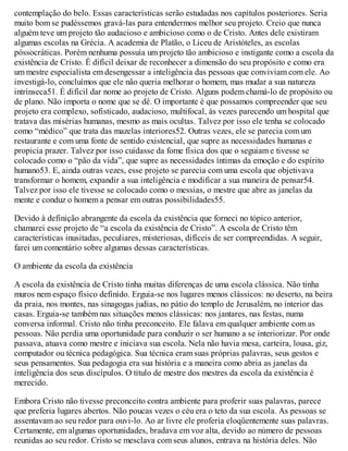 contemplação do belo. Essas características serão estudadas nos capítulos posteriores. Seria
muito bom se pudéssemos gravá-las para entendermos melhor seu projeto. Creio que nunca
alguém teve um projeto tão audacioso e ambicioso como o de Cristo. Antes dele existiram
algumas escolas na Grécia. A academia de Platão, o Liceu de Aristóteles, as escolas
póssocráticas. Porém nenhuma possuía um projeto tão ambicioso e instigante como a escola da
existência de Cristo. É difícil deixar de reconhecer a dimensão do seu propósito e como era
um mestre especialista em desengessar a inteligência das pessoas que conviviam com ele. Ao
investigá-lo, concluímos que ele não queria melhorar o homem, mas mudar a sua natureza
intrínseca51. É difícil dar nome ao projeto de Cristo. Alguns podem chamá-lo de propósito ou
de plano. Não importa o nome que se dê. O importante é que possamos compreender que seu
projeto era complexo, sofisticado, audacioso, multifocal, às vezes parecendo um hospital que
tratava das misérias humanas, mesmo as mais ocultas. Talvez por isso ele tenha se colocado
como “médico” que trata das mazelas interiores52. Outras vezes, ele se parecia com um
restaurante e com uma fonte de sentido existencial, que supre as necessidades humanas e
propicia prazer. Talvez por isso cuidasse da fome física dos que o seguiam e tivesse se
colocado como o “pão da vida”, que supre as necessidades íntimas da emoção e do espírito
humano53. E, ainda outras vezes, esse projeto se parecia com uma escola que objetivava
transformar o homem, expandir a sua inteligência e modificar a sua maneira de pensar54.
Talvez por isso ele tivesse se colocado como o messias, o mestre que abre as janelas da
mente e conduz o homem a pensar em outras possibilidades55.
Devido à definição abrangente da escola da existência que forneci no tópico anterior,
chamarei esse projeto de “a escola da existência de Cristo”. A escola de Cristo têm
características inusitadas, peculiares, misteriosas, difíceis de ser compreendidas. A seguir,
farei um comentário sobre algumas dessas características.
O ambiente da escola da existência
A escola da existência de Cristo tinha muitas diferenças de uma escola clássica. Não tinha
muros nem espaço físico definido. Erguia-se nos lugares menos clássicos: no deserto, na beira
da praia, nos montes, nas sinagogas judias, no pátio do templo de Jerusalém, no interior das
casas. Erguia-se também nas situações menos clássicas: nos jantares, nas festas, numa
conversa informal. Cristo não tinha preconceito. Ele falava em qualquer ambiente com as
pessoas. Não perdia uma oportunidade para conduzir o ser humano a se interiorizar. Por onde
passava, atuava como mestre e iniciava sua escola. Nela não havia mesa, carteira, lousa, giz,
computador ou técnica pedagógica. Sua técnica eram suas próprias palavras, seus gestos e
seus pensamentos. Sua pedagogia era sua história e a maneira como abria as janelas da
inteligência dos seus discípulos. O título de mestre dos mestres da escola da existência é
merecido.
Embora Cristo não tivesse preconceito contra ambiente para proferir suas palavras, parece
que preferia lugares abertos. Não poucas vezes o céu era o teto da sua escola. As pessoas se
assentavam ao seu redor para ouvi-lo. Ao ar livre ele proferia eloqüentemente suas palavras.
Certamente, em algumas oportunidades, bradava em voz alta, devido ao número de pessoas
reunidas ao seu redor. Cristo se mesclava com seus alunos, entrava na história deles. Não
 