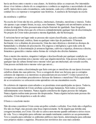 havia um fosso entre o mestre e seus alunos. As histórias deles se cruzavam. Por intermédio
desse viver íntimo e aberto ele os conquistava e conhecia as angústias e necessidades de cada
um56. Aproveitava cada circunstância, cada momento, cada erro e dificuldade deles para
conduzi-los a se repensar e reorganizar suas histórias. A ausência de hierarquia na escola
da existência: o público
Na escola de Cristo não há reis, políticos, intelectuais, iletrados, moralistas e imorais. Todos
são apenas o que sempre foram, ou seja, seres humanos. Ninguém está um milímetro acima ou
abaixo de ninguém. Todos possuem uma relação fraternal de igualdade. Suas biografias
evidenciam de forma clara que ele criticava contundentemente qualquer tipo de discriminação.
No projeto de Cristo todos possuem a mesma dignidade, não há hierarquia.
É raríssimo haver um lugar onde as pessoas não sejam classificadas, seja pela condição
financeira, intelectual, estética, fama ou qualquer outro tipo de parâmetro. O homem
facilmente vive a ditadura do preconceito. Uma das mais drásticas e destrutivas doenças da
humanidade é a ditadura do preconceito. Ela engessa a inteligência e gera toda sorte de
discriminação. A discriminação já arrancou lágrimas, cultivou a injustiça, distorceu o direito,
fomentou o genocídio e muitas outras formas de violação dos direitos humanos.
Para o mestre dos mestres, ninguém é indigno e desclassificado por qualquer condição ou
situação. Uma prostituta tem o mesmo valor que alguém moralista. Uma pessoa iletrada e sem
qualquer tipo de cultura formal tem o mesmo valor que um intelectual, um versado escriba.
Uma pessoa excluída tem o mesmo valor que um rei...
Cristo era tão contra a discriminação que fazia com que os moralistas da sua época tivessem
calafrios diante das suas palavras. Teve a coragem de dizer aos fariseus que os corruptos
coletores de impostos e as meretrizes os precederiam em seu reino57. Como é possível os
corruptos e as prostitutas precederem os fariseus tão famosos e moralistas? Pela capacidade
de se esvaziarem e se colocarem como aprendizes em sua encantadora escola.
Os coletores de impostos eram odiados e as prostitutas eram apedrejadas na época. Todavia,
o plano transcendental de Cristo arrebata a psicologia humanista. Nele todos se tornam
indistintamente seres humanos. Nunca alguém considerou tão dignas pessoas tão indignas.
Nunca alguém exaltou tanto pessoas tão desprezadas. Nunca alguém incluiu tanto pessoas tão
excluídas. Cristo despertava a sede do saber.
O bom e o excelente mestre
Não devemos considerar Cristo como um pobre coitado e sofredor. Esse título não o dignifica.
Ele não era frágil, mas possuía uma força impressionante. Se há alguém que detinha uma
coragem incomum, era Cristo. Ele não se calava nem mesmo quando enfrentava sérios riscos
de vida. Teve a intrepidez para enfrentar um mundo totalmente contrário ao seu pensamento.
Teve a ousadia para enfrentar os ambientes públicos mais hostis, determinação para enfrentar
seus próprios medos e angústias. Discursou nos territórios dos seus mais ardentes
 