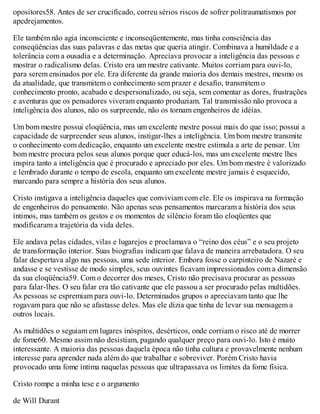 opositores58. Antes de ser crucificado, correu sérios riscos de sofrer politraumatismos por
apedrejamentos.
Ele também não agia inconsciente e inconseqüentemente, mas tinha consciência das
conseqüências das suas palavras e das metas que queria atingir. Combinava a humildade e a
tolerância com a ousadia e a determinação. Apreciava provocar a inteligência das pessoas e
mostrar o radicalismo delas. Cristo era um mestre cativante. Muitos corriam para ouvi-lo,
para serem ensinados por ele. Era diferente da grande maioria dos demais mestres, mesmo os
da atualidade, que transmitem o conhecimento sem prazer e desafio, transmitem o
conhecimento pronto, acabado e despersonalizado, ou seja, sem comentar as dores, frustrações
e aventuras que os pensadores viveram enquanto produziam. Tal transmissão não provoca a
inteligência dos alunos, não os surpreende, não os tornam engenheiros de idéias.
Um bom mestre possui eloqüência, mas um excelente mestre possui mais do que isso; possui a
capacidade de surpreender seus alunos, instigar-lhes a inteligência. Um bom mestre transmite
o conhecimento com dedicação, enquanto um excelente mestre estimula a arte de pensar. Um
bom mestre procura pelos seus alunos porque quer educá-los, mas um excelente mestre lhes
inspira tanto a inteligência que é procurado e apreciado por eles. Um bom mestre é valorizado
e lembrado durante o tempo de escola, enquanto um excelente mestre jamais é esquecido,
marcando para sempre a história dos seus alunos.
Cristo instigava a inteligência daqueles que conviviam com ele. Ele os inspirava na formação
de engenheiros do pensamento. Não apenas seus pensamentos marcaram a história dos seus
íntimos, mas também os gestos e os momentos de silêncio foram tão eloqüentes que
modificaram a trajetória da vida deles.
Ele andava pelas cidades, vilas e lugarejos e proclamava o “reino dos céus” e o seu projeto
de transformação interior. Suas biografias indicam que falava de maneira arrebatadora. O seu
falar despertava algo nas pessoas, uma sede interior. Embora fosse o carpinteiro de Nazaré e
andasse e se vestisse de modo simples, seus ouvintes ficavam impressionados com a dimensão
da sua eloqüência59. Com o decorrer dos meses, Cristo não precisava procurar as pessoas
para falar-lhes. O seu falar era tão cativante que ele passou a ser procurado pelas multidões.
As pessoas se espremiam para ouvi-lo. Determinados grupos o apreciavam tanto que lhe
rogavam para que não se afastasse deles. Mas ele dizia que tinha de levar sua mensagem a
outros locais.
As multidões o seguiam em lugares inóspitos, desérticos, onde corriam o risco até de morrer
de fome60. Mesmo assim não desistiam, pagando qualquer preço para ouvi-lo. Isto é muito
interessante. A maioria das pessoas daquela época não tinha cultura e provavelmente nenhum
interesse para aprender nada além do que trabalhar e sobreviver. Porém Cristo havia
provocado uma fome íntima naquelas pessoas que ultrapassava os limites da fome física.
Cristo rompe a minha tese e o argumento
de Will Durant
 