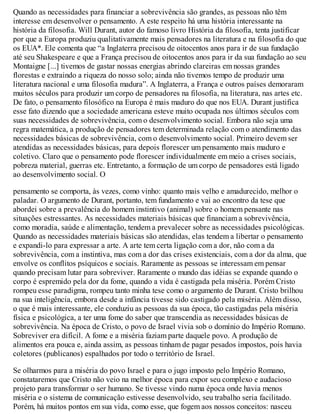 Quando as necessidades para financiar a sobrevivência são grandes, as pessoas não têm
interesse em desenvolver o pensamento. A este respeito há uma história interessante na
história da filosofia. Will Durant, autor do famoso livro História da filosofia, tenta justificar
por que a Europa produziu qualitativamente mais pensadores na literatura e na filosofia do que
os EUA*. Ele comenta que “a Inglaterra precisou de oitocentos anos para ir de sua fundação
até seu Shakespeare e que a França precisou de oitocentos anos para ir da sua fundação ao seu
Montaigne [...] tivemos de gastar nossas energias abrindo clareiras em nossas grandes
florestas e extraindo a riqueza do nosso solo; ainda não tivemos tempo de produzir uma
literatura nacional e uma filosofia madura”. A Inglaterra, a França e outros países demoraram
muitos séculos para produzir um corpo de pensadores na filosofia, na literatura, nas artes etc.
De fato, o pensamento filosófico na Europa é mais maduro do que nos EUA. Durant justifica
esse fato dizendo que a sociedade americana esteve muito ocupada nos últimos séculos com
suas necessidades de sobrevivência, com o desenvolvimento social. Embora não seja uma
regra matemática, a produção de pensadores tem determinada relação com o atendimento das
necessidades básicas de sobrevivência, com o desenvolvimento social. Primeiro devem ser
atendidas as necessidades básicas, para depois florescer um pensamento mais maduro e
coletivo. Claro que o pensamento pode florescer individualmente em meio a crises sociais,
pobreza material, guerras etc. Entretanto, a formação de um corpo de pensadores está ligado
ao desenvolvimento social. O
pensamento se comporta, às vezes, como vinho: quanto mais velho e amadurecido, melhor o
paladar. O argumento de Durant, portanto, tem fundamento e vai ao encontro da tese que
abordei sobre a prevalência do homem instintivo (animal) sobre o homem pensante nas
situações estressantes. As necessidades materiais básicas que financiam a sobrevivência,
como moradia, saúde e alimentação, tendem a prevalecer sobre as necessidades psicológicas.
Quando as necessidades materiais básicas são atendidas, elas tendem a libertar o pensamento
e expandi-lo para expressar a arte. A arte tem certa ligação com a dor, não com a da
sobrevivência, com a instintiva, mas com a dor das crises existenciais, com a dor da alma, que
envolve os conflitos psíquicos e sociais. Raramente as pessoas se interessam em pensar
quando precisam lutar para sobreviver. Raramente o mundo das idéias se expande quando o
corpo é espremido pela dor da fome, quando a vida é castigada pela miséria. Porém Cristo
rompeu esse paradigma, rompeu tanto minha tese como o argumento de Durant. Cristo brilhou
na sua inteligência, embora desde a infância tivesse sido castigado pela miséria. Além disso,
o que é mais interessante, ele conduziu as pessoas da sua época, tão castigadas pela miséria
física e psicológica, a ter uma fome do saber que transcendia as necessidades básicas de
sobrevivência. Na época de Cristo, o povo de Israel vivia sob o domínio do Império Romano.
Sobreviver era difícil. A fome e a miséria faziam parte daquele povo. A produção de
alimentos era pouca e, ainda assim, as pessoas tinham de pagar pesados impostos, pois havia
coletores (publicanos) espalhados por todo o território de Israel.
Se olharmos para a miséria do povo Israel e para o jugo imposto pelo Império Romano,
constataremos que Cristo não veio na melhor época para expor seu complexo e audacioso
projeto para transformar o ser humano. Se tivesse vindo numa época onde havia menos
miséria e o sistema de comunicação estivesse desenvolvido, seu trabalho seria facilitado.
Porém, há muitos pontos em sua vida, como esse, que fogem aos nossos conceitos: nasceu
 