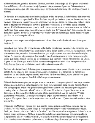 numa manjedoura, gostava de não se ostentar, escolheu uma equipe de discípulos totalmente
desqualificada, silenciou-se em seu julgamento. As pessoas na época de Cristo estavam
preocupadas em comer pão e não em pensar, porém descobriram que não só de pão viverá o
homem.
Os fariseus e os sacerdotes não tinham qualquer brilho na época. Cristo brilhou num ambiente
em que raramente era possível brilhar. Embora naquele período as pessoas tivessem todos os
motivos para não se interiorizar, elas abandonavam as suas casas e o pouco que tinham e iam
para as regiões desérticas para ouvir as palavras sofisticadas e incomuns desse atraente
mestre. É difícil encontrar uma pessoa intelectualmente atraente e interessante nas sociedades
modernas. Para tornar as pessoas atraentes, a mídia tem de “maquiá-las”, dar colorido às suas
palavras e gestos. Todavia, o carpinteiro de Nazaré era um homem que atraía multidões sem
precisar de nenhuma publicidade.
Algumas vezes, as pessoas viajavam durante vários dias, tendo de dormir ao relento para
ouvi-lo. O
estranho é que Cristo não prometia uma vida fácil e nem fartura material. Não prometia um
reino político e nem uma terra da qual manava leite e mel, como Moisés. Ele discursava sobre
uma outra esfera, um reino dentro do homem, que implicava um processo de transformação
íntima. As pessoas não possuíam despertador, mas levantavam muito cedo para procurá-lo.
Creio que muitas tinham insônia de tão intrigadas que ficavam com os pensamentos de Cristo.
Alguns textos dizem que as multidões nem mesmo esperavam o sol raiar para procurá-lo61.
Dificilmente houve na história um mestre tão cativante como ele.
Embora não tivesse local definido para se encontrar com as pessoas, elas se encarregavam de
achálo. Sob o impacto das suas palavras, eram estimuladas a se repensar e a pensar nos
mistérios da existência. O pensamento não estava institucionalizado, todos eram livres para
ouvi-lo e aprender, apesar das dificuldades que atravessavam.
Cristo tinha tanto coragem para expor seus pensamentos como para permitir que as pessoas o
abandonassem. É muito difícil reunir essas duas características numa mesma pessoa. Quem
tem coragem para expor seus pensamentos geralmente controla as pessoas que o seguem e
restringe-lhes a liberdade. Mas Cristo era diferente. Um dia ele chegou diante dos seus
discípulos e deu plena liberdade para que eles o deixassem62. Até os indagou: “Vocês
querem me abandonar?”. Sua capacidade para expor os pensamentos e não impô-los é
singular. Ele apenas fazia convites que ecoavam naqueles ares: “Quem tem sede venha a mim
e beba”63.
O registro em Mateus 4 mostra-nos que quando Cristo estava caminhando junto ao mar da
Galiléia, ele viu Pedro, André, Tiago e João que estavam pescando ou remendando redes.
Então, os chamou, dizendo: “Vinde após mim!”. Imediatamente eles o seguiram, deixando seus
barcos e suas atividades. Até hoje tenho dificuldade para compreender por que quando ele
simplesmente disse “Vinde após mim”, os discípulos imediatamente reagiram e o seguiram.
Havia um intenso carisma nas palavras e no semblante daquele mestre que atraía as pessoas.
 