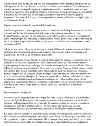Cristo cativou tanto as pessoas que elas não conseguiam aceitar a hipótese de separarem-se
dele. Quando ele foi crucificado, elas batiam no peito inconformadas64. Talvez dissessem
consigo mesmas: como pode alguém que mudou nossas vidas e nos deu um novo sentido
existencial passar por uma morte tão dolorosa e ultrajante? Como pode alguém tão inteligente
e poderoso não ter usado sua força e capacidade intelectual para escapar do próprio
julgamento? Era muito difícil para elas compreenderem as conseqüências e as implicações da
crucificação de Cristo.
O processo de interiorização nas sociedades modernas
Atualmente perdemos o prazer pelo processo de interiorização. Multiplicaram-se as escolas e
o acesso às informações, mas não multiplicamos a formação de pensadores. Hoje,
freqüentemente, as pessoas só são motivadas a aprender porque assim usam o conhecimento
como ferramenta profissionalizante. Se retirássemos o título profissional e a possibilidade de
aferir lucro com a aquisição do conhecimento, as universidades morreriam, o conhecimento
seria enterrado! O
deleite de apreender e de se tornar um engenheiro de idéias está cambaleante nas sociedades
modernas. Eles foram substituídos, como veremos nos próximos textos, pela paranóia do
consumismo, da estética, da competição predatória.
Não há dúvida que diversas pessoas o seguiam para atender às suas necessidades básicas e
contemplar os seus atos sobrenaturais. Cristo tinha consciência disso65. Porém, muitas o
seguiam porque foram despertadas por ele, descobriram o prazer de aprender. Platão falou do
deleite do processo de aprendizado*. Se ele estivesse vivo na época de Cristo, provavelmente
seria íntimo dele, ficaria encantado com a habilidade do mestre de Nazaré em conduzir as
pessoas desprovidas de qualquer cultura a romper com a mesmice da rotina existencial e ter
sede de se interiorizar. O projeto de Cristo era surpreendente. Sob sua influência, as pessoas
se tornaram caminhantes nas trajetórias do seu próprio ser. Sob o cuidado desse mestre
aprenderam a criar raízes dentro de si mesmas, aprenderam a ver a vida sob outra perspectiva
e a cultivar um sentido nobre para ela, mesmo diante das suas misérias e das dores
existenciais.
Desobstruindo a inteligência
Colocar-se como aprendiz diante da vida profissional, social e intelectual é uma verdadeira
arte da inteligência. Uma pessoa que possui essa característica é sempre criativa, lúcida e
brilhante intelectualmente. Está se esvaziando de maneira contínua dos seus preconceitos e
enxergando a vida de diferentes ângulos. Por outro lado, uma pessoa que se sente
interiormente abastada está sempre tensa, entediada e envelhecida intelectualmente.
Faz bem à saúde do cérebro e à saúde psíquica colocar-se como aprendiz diante da existência.
Essa característica não tem relação matemática com a idade. Há jovens que são velhos, pois
são engessados e rígidos intelectualmente. Há velhos que são jovens, pois são livres e estão
sempre dispostos a aprender. Tal característica é mais importante do que ser um gênio. É
 